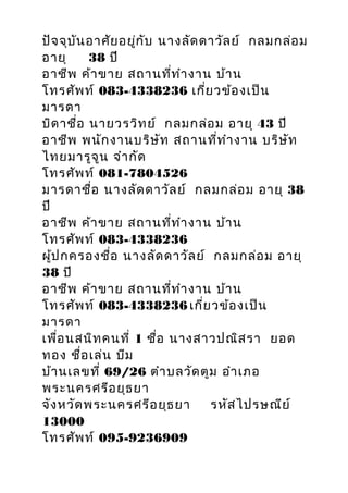 ปัจจุบันอำศัยอยู่กับ นำงลัดดำวัลย์ กลมกล่อม
อำยุ 38 ปี
อำชีพ ค้ำขำย สถำนที่ทำำงำน บ้ำน
โทรศัพท์ 083-4338236 เกี่ยวข้องเป็น
มำรดำ
บิดำชื่อ นำยวรวิทย์ กลมกล่อม อำยุ 43 ปี
อำชีพ พนักงำนบริษัท สถำนที่ทำำงำน บริษัท
ไทยมำรูจูน จำำกัด
โทรศัพท์ 081-7804526
มำรดำชื่อ นำงลัดดำวัลย์ กลมกล่อม อำยุ 38
ปี
อำชีพ ค้ำขำย สถำนที่ทำำงำน บ้ำน
โทรศัพท์ 083-4338236
ผู้ปกครองชื่อ นำงลัดดำวัลย์ กลมกล่อม อำยุ
38 ปี
อำชีพ ค้ำขำย สถำนที่ทำำงำน บ้ำน
โทรศัพท์ 083-4338236 เกี่ยวข้องเป็น
มำรดำ
เพื่อนสนิทคนที่ 1 ชื่อ นำงสำวปณิสรำ ยอด
ทอง ชื่อเล่น บีม
บ้ำนเลขที่ 69/26 ตำำบลวัดตูม อำำเภอ
พระนครศรีอยุธยำ
จังหวัดพระนครศรีอยุธยำ รหัสไปรษณีย์
13000
โทรศัพท์ 095-9236909
 
