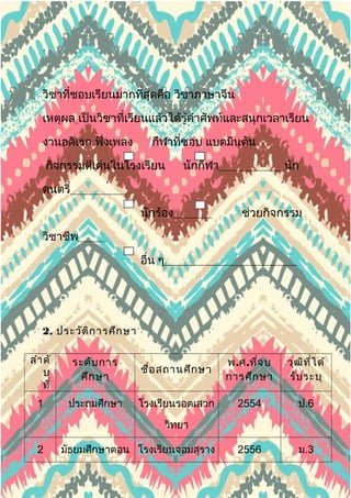 .
วิชาที่ชอบเรียนมากที่สุดคือ วิชาภาษาจีน
เหตุผล เป็นวิชาที่เรียนแล้วได้รู้คำาศัพท์และสนุกเวลาเรียน
งานอดิเรก ฟังเพลง กีฬาที่ชอบ แบตมินตัน
กิจกรรมดีเด่นในโรงเรียน นักกีฬา นัก
ดนตรี
นักร้อง ช่วยกิจกรรม
วิชาชีพ
. อื่น ๆ
2. ประวัติการศึกษา
ลำาดั
บ
ที่
ระดับการ
ศึกษา
ชื่อสถานศึกษา
พ.ศ.ที่จบ
การศึกษา
วุฒิที่ได้
รับระบุ
1 ประถมศึกษา โรงเรียนรอตเสวก
วิทยา
2554 ป.6
2 มัธยมศึกษาตอน โรงเรียนจอมสุราง 2556 ม.3
 