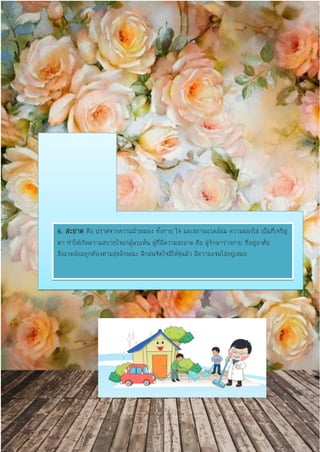 6. สะอาด คือ ปราศจากความมัวหมอง ทั้งกาย ใจ และสภาพแวดล้อม ความผ่องใส เป็นที่เจริญ
ตา ทาให้เกิดความสบายใจแก่ผู้พบเห็น ผู้ที่มีความสะอาด คือ ผู้รักษาร่างกาย ที่อยู่อาศัย
สิ่งแวดล้อมถูกต้องตามสุขลักษณะ ฝึกฝนจิตใจมิให้ขุ่นมัว มีความแจ่มใสอยู่เสมอ
 