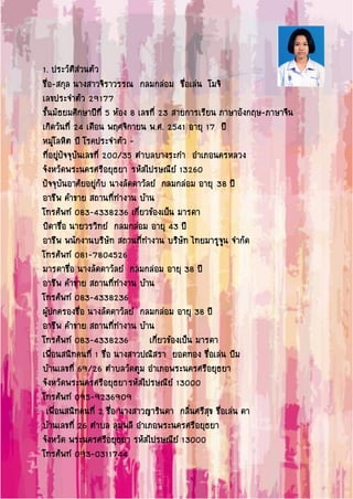 1. ประวัติส่วนตัว
ชื่อ-สกุล นางสาวจิราวรรณ กลมกล่อม ชื่อเล่น โมจิ
เลขประจาตัว 29177
ชั้นมัธยมศึกษาปีที่ 5 ห้อง 8 เลขที่ 23 สายการเรียน ภาษาอังกฤษ-ภาษาจีน
เกิดวันที่ 24 เดือน พฤศจิกายน พ.ศ. 2541 อายุ 17 ปี
หมู่โลหิต บี โรคประจาตัว -
ที่อยู่ปัจจุบันเลขที่ 200/35 ตาบลบางระกา อาเภอนครหลวง
จังหวัดพระนครศรีอยุธยา รหัสไปรษณีย์ 13260
ปัจจุบันอาศัยอยู่กับ นางลัดดาวัลย์ กลมกล่อม อายุ 38 ปี
อาชีพ ค้าขาย สถานที่ทางาน บ้าน
โทรศัพท์ 083-4338236 เกี่ยวข้องเป็น มารดา
บิดาชื่อ นายวรวิทย์ กลมกล่อม อายุ 43 ปี
อาชีพ พนักงานบริษัท สถานที่ทางาน บริษัท ไทยมารูจูน จากัด
โทรศัพท์ 081-7804526
มารดาชื่อ นางลัดดาวัลย์ กลมกล่อม อายุ 38 ปี
อาชีพ ค้าขาย สถานที่ทางาน บ้าน
โทรศัพท์ 083-4338236
ผู้ปกครองชื่อ นางลัดดาวัลย์ กลมกล่อม อายุ 38 ปี
อาชีพ ค้าขาย สถานที่ทางาน บ้าน
โทรศัพท์ 083-4338236 เกี่ยวข้องเป็น มารดา
เพื่อนสนิทคนที่ 1 ชื่อ นางสาวปณิสรา ยอดทอง ชื่อเล่น บีม
บ้านเลขที่ 69/26 ตาบลวัดตูม อาเภอพระนครศรีอยุธยา
จังหวัดพระนครศรีอยุธยารหัสไปรษณีย์ 13000
โทรศัพท์ 095-9236909
เพื่อนสนิทคนที่ 2 ชื่อ นางสาวญารินดา กลิ่นศรีสุข ชื่อเล่น ดา
บ้านเลขที่ 26 ตาบล ลุมพลี อาเภอพระนครศรีอยุธยา
จังหวัด พระนครศรีอยุธยา รหัสไปรษณีย์ 13000
โทรศัพท์ 093-0311744
 