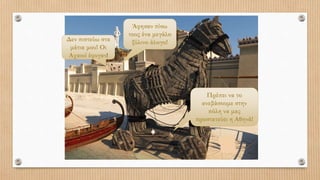 Δεν πιστεύω στα
μάτια μου! Οι
Αχαιοί έφυγαν!
Άφησαν πίσω
τους ένα μεγάλο
ξύλινο άλογο!
Πρέπει να το
ανεβάσουμε στην
πόλη να μας
προστατεύει η Αθηνά!
 