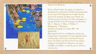 Πώς έφτασε η είδηση της καταστροφής της
Τροίας στις Μυκήνες
Όταν η Τροία έπεσε στα χέρια των Αχαιών, ο
Αγαμέμνονας ειδοποίησε την Κλυταιμνήστρα µέσα
σε µια νύχτα. Οι άνθρωποί του άναψαν δυνατή
φωτιά στην κορυφή της Ίδης, στην Τροία, και
πολλές φωτιές, η µια µετά την άλλη, µετέφεραν το
µήνυμα από βουνό σε βουνό μέχρι της Μυκήνες:
Ίδη -> Λήμνος -> Άθως -> Εύβοια ->
Κιθαιρώνας -> Μυκήνες.
Αισχύλος, Αγαμέμνων, στίχοι 280 - 316
(διασκευή)
Βλέπουμε λοιπόν ότι οι άνθρωποι εκείνης της
εποχής είχαν ανακαλύψει ένα πολύ γρήγορο µέσο
επικοινωνίας, στέλνοντας τα µηνύµατά τους µε
φωτιά. Σε λόφους και βουνά κοντά στις πόλεις,
υπήρχαν συγκεκριμένοι άνθρωποι, που είχαν
αναλάβει να ανάβουν τις φωτιές, για να γίνεται η
επικοινωνία.
 