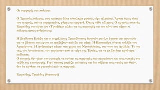 Οι συµφορές του πολέµου
Ο Τρωικός πόλεµος, που κράτησε δέκα ολόκληρα χρόνια, είχε τελειώσει. Άφησε όµως πίσω
του νεκρούς, σπίτια γκρεµισµένα, χήρες και ορφανά. Όπως κάθε πόλεµος. Ο αρχαίος ποιητής
Ευριπίδης στο έργο του «Τρωάδες» µιλάει για τις συµφορές και τον πόνο που φέρνει ο
πόλεµος στους ανθρώπους:
Η βασίλισσα Εκάβη και οι αιχµάλωτες Τρωαδίτισσες θρηνούν για ό,τι έχασαν και αγωνιούν
για τα βάσανα που έχουν να τραβήξουν από δω και πέρα. Η Κασσάνδρα γίνεται σκλάβα του
Αγαµέµνονα. Η Ανδροµάχη πέφτει στα χέρια του Νεοπτόλεµου, του γιου του Αχιλλέα. Το γιο
της, τον Αστυάνακτα, τον γκρέµισαν από τα τείχη της Τροίας, για να µη ζητήσει αργότερα
εκδίκηση.
Ο ποιητής δεν χάνει την ευκαιρία να τονίσει τις συµφορές που περιµένουν και τους νικητές στο
ταξίδι της επιστροφής. Γιατί όποιος ρηµάζει πολιτείες και δεν σέβεται τους ναούς των θεών,
δεν θα αργήσει να χτυπηθεί από τη συµφορά.
Ευριπίδης, Τρωάδες (διασκευή)
 