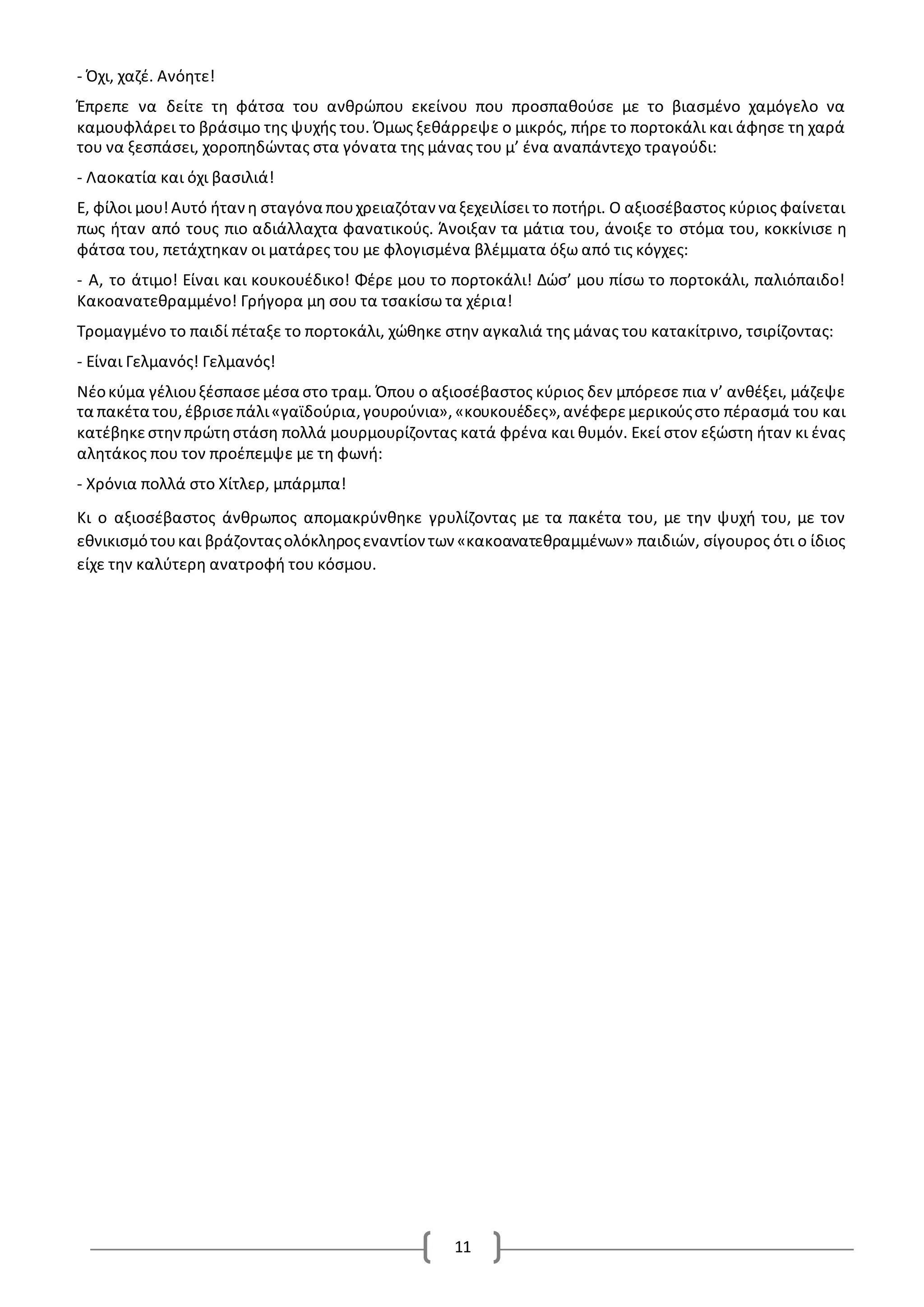 11
- Όχι, χαζέ. Ανόητε!
Έπρεπε να δείτε τη φάτσα του ανθρώπου εκείνου που προσπαθούσε με το βιασμένο χαμόγελο να
καμουφλάρει το βράσιμο της ψυχής του. Όμως ξεθάρρεψε ο μικρός, πήρε το πορτοκάλι και άφησε τη χαρά
του να ξεσπάσει, χοροπηδώντας στα γόνατα της μάνας του μ’ ένα αναπάντεχο τραγούδι:
- Λαοκατία και όχι βασιλιά!
Ε, φίλοι μου!Αυτό ήτανη σταγόνα πουχρειαζόταν να ξεχειλίσει το ποτήρι. Ο αξιοσέβαστος κύριος φαίνεται
πως ήταν από τους πιο αδιάλλαχτα φανατικούς. Άνοιξαν τα μάτια του, άνοιξε το στόμα του, κοκκίνισε η
φάτσα του, πετάχτηκαν οι ματάρες του με φλογισμένα βλέμματα όξω από τις κόγχες:
- Α, το άτιμο! Είναι και κουκουέδικο! Φέρε μου το πορτοκάλι! Δώσ’ μου πίσω το πορτοκάλι, παλιόπαιδο!
Κακοανατεθραμμένο! Γρήγορα μη σου τα τσακίσω τα χέρια!
Τρομαγμένο το παιδί πέταξε το πορτοκάλι, χώθηκε στην αγκαλιά της μάνας του κατακίτρινο, τσιρίζοντας:
- Είναι Γελμανός! Γελμανός!
Νέοκύμα γέλιουξέσπασεμέσα στο τραμ. Όπου ο αξιοσέβαστος κύριος δεν μπόρεσε πια ν’ ανθέξει, μάζεψε
τα πακέτα του,έβρισεπάλι«γαϊδούρια,γουρούνια»,«κουκουέδες»,ανέφερεμερικούςστο πέρασμά του και
κατέβηκεστηνπρώτηστάση πολλά μουρμουρίζοντας κατά φρένα και θυμόν. Εκεί στον εξώστη ήταν κι ένας
αλητάκος που τον προέπεμψε με τη φωνή:
- Χρόνια πολλά στο Χίτλερ, μπάρμπα!
Κι ο αξιοσέβαστος άνθρωπος απομακρύνθηκε γρυλίζοντας με τα πακέτα του, με την ψυχή του, με τον
εθνικισμότουκαι βράζονταςολόκληροςεναντίον των «κακοανατεθραμμένων» παιδιών, σίγουρος ότι ο ίδιος
είχε την καλύτερη ανατροφή του κόσμου.
 