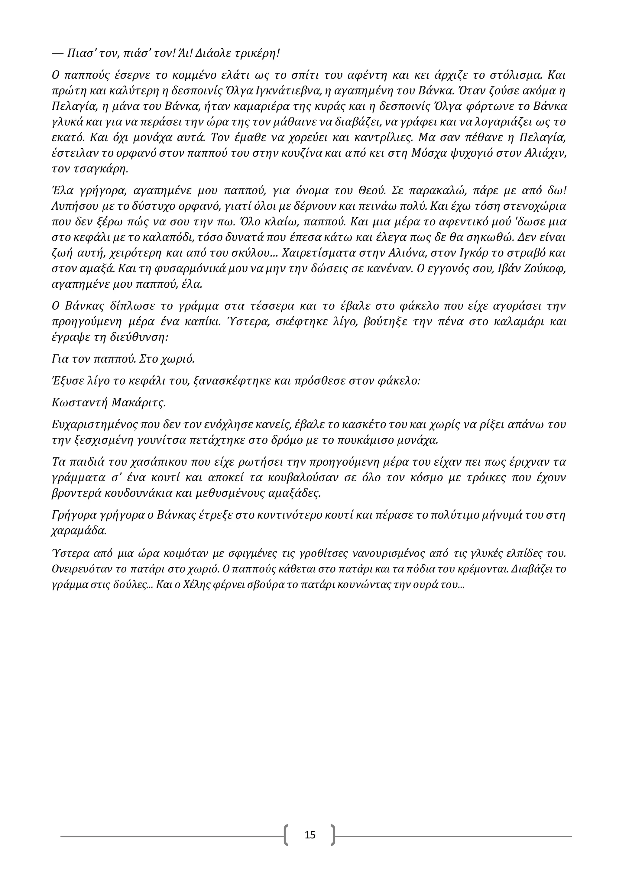 15
— Πιασ’ τον, πιάσ’ τον! Άι! Διάολε τρικέρη!
O παππούς έσερνε το κομμένο ελάτι ως το σπίτι του αφέντη και κει άρχιζε το στόλισμα. Και
πρώτη και καλύτερη η δεσποινίς Όλγα Ιγκνάτιεβνα, η αγαπημένη του Βάνκα. Όταν ζούσε ακόμα η
Πελαγία, η μάνα του Βάνκα, ήταν καμαριέρα της κυράς και η δεσποινίς Όλγα φόρτωνε το Βάνκα
γλυκά και για να περάσει την ώρα της τον μάθαινε να διαβάζει, να γράφει και να λογαριάζει ως το
εκατό. Και όχι μονάχα αυτά. Τον έμαθε να χορεύει και καντρίλιες. Μα σαν πέθανε η Πελαγία,
έστειλαν το ορφανό στον παππού του στην κουζίνα και από κει στη Μόσχα ψυχογιό στον Αλιάχιν,
τον τσαγκάρη.
Έλα γρήγορα, αγαπημένε μου παππού, για όνομα του Θεού. Σε παρακαλώ, πάρε με από δω!
Λυπήσου με το δύστυχο ορφανό, γιατί όλοι με δέρνουν και πεινάω πολύ. Και έχω τόση στενοχώρια
που δεν ξέρω πώς να σου την πω. Όλο κλαίω, παππού. Και μια μέρα το αφεντικό μού 'δωσε μια
στο κεφάλι με το καλαπόδι, τόσο δυνατά που έπεσα κάτω και έλεγα πως δε θα σηκωθώ. Δεν είναι
ζωή αυτή, χειρότερη και από του σκύλου… Χαιρετίσματα στην Αλιόνα, στον Ιγκόρ το στραβό και
στον αμαξά. Και τη φυσαρμόνικά μου να μην την δώσεις σε κανέναν. O εγγονός σου, Ιβάν Ζούκοφ,
αγαπημένε μου παππού, έλα.
O Βάνκας δίπλωσε το γράμμα στα τέσσερα και το έβαλε στο φάκελο που είχε αγοράσει την
προηγούμενη μέρα ένα καπίκι. Ύστερα, σκέφτηκε λίγο, βούτηξε την πένα στο καλαμάρι και
έγραψε τη διεύθυνση:
Για τον παππού. Στο χωριό.
Έξυσε λίγο το κεφάλι του, ξανασκέφτηκε και πρόσθεσε στον φάκελο:
Κωσταντή Μακάριτς.
Ευχαριστημένος που δεν τον ενόχλησε κανείς, έβαλε το κασκέτο του και χωρίς να ρίξει απάνω του
την ξεσχισμένη γουνίτσα πετάχτηκε στο δρόμο με το πουκάμισο μονάχα.
Τα παιδιά του χασάπικου που είχε ρωτήσει την προηγούμενη μέρα του είχαν πει πως έριχναν τα
γράμματα σ’ ένα κουτί και αποκεί τα κουβαλούσαν σε όλο τον κόσμο με τρόικες που έχουν
βροντερά κουδουνάκια και μεθυσμένους αμαξάδες.
Γρήγορα γρήγορα ο Βάνκας έτρεξε στο κοντινότερο κουτί και πέρασε το πολύτιμο μήνυμά του στη
χαραμάδα.
Ύστερα από μια ώρα κοιμόταν με σφιγμένες τις γροθίτσες νανουρισμένος από τις γλυκές ελπίδες του.
Ονειρευόταν το πατάρι στο χωριό. Ο παππούς κάθεται στο πατάρι και τα πόδια του κρέμονται. Διαβάζει το
γράμμα στις δούλες... Και ο Χέλης φέρνει σβούρα το πατάρι κουνώντας την ουρά του...
 