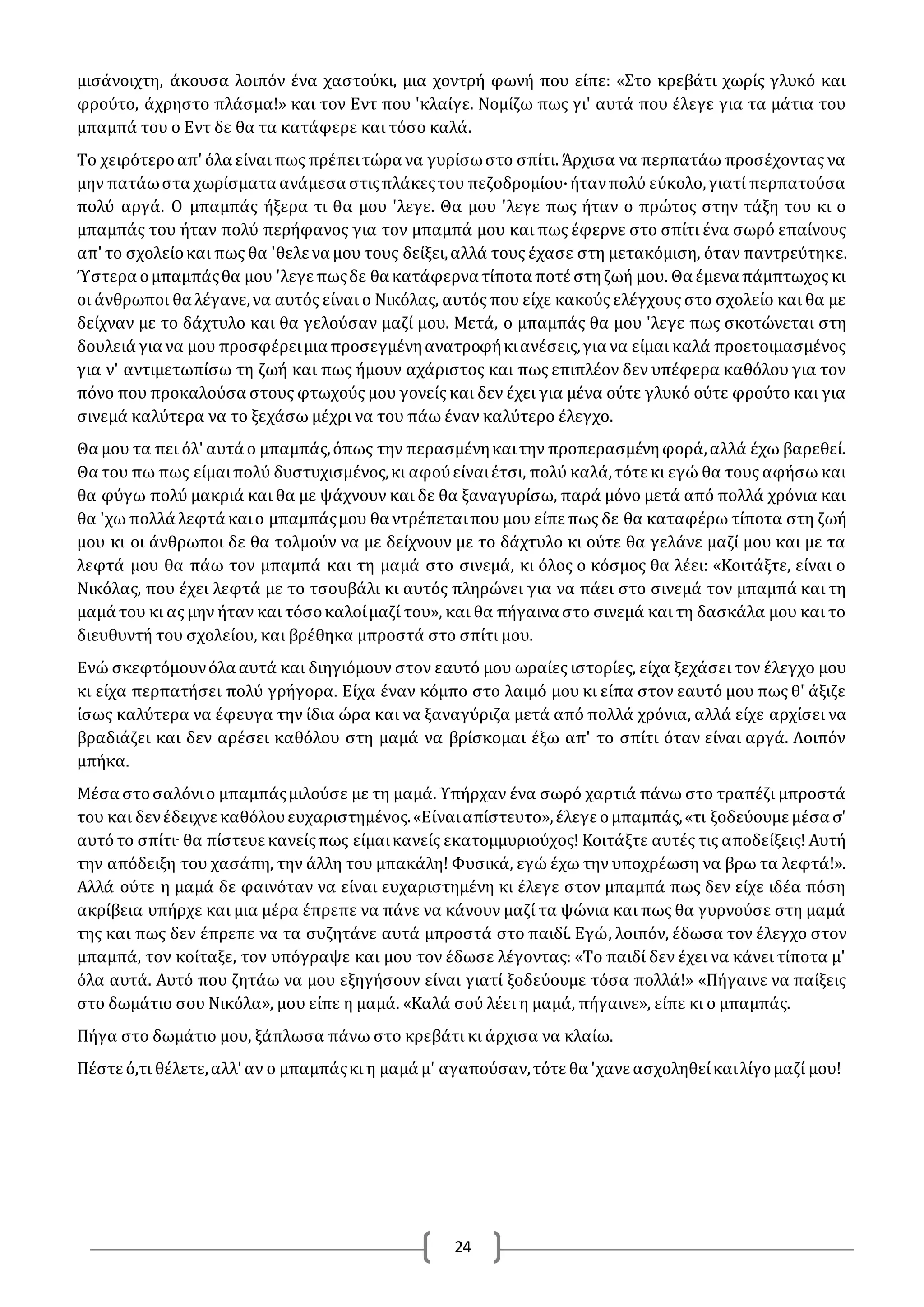 24
μισάνοιχτη, άκουσα λοιπόν ένα χαστούκι, μια χοντρή φωνή που είπε: «Στο κρεβάτι χωρίς γλυκό και
φρούτο, άχρηστο πλάσμα!» και τον Εντ που 'κλαίγε. Νομίζω πως γι' αυτά που έλεγε για τα μάτια του
μπαμπά του ο Εντ δε θα τα κατάφερε και τόσο καλά.
Το χειρότεροαπ' όλα είναι πως πρέπειτώρα να γυρίσωστο σπίτι. Άρχισα να περπατάω προσέχοντας να
μην πατάωστα χωρίσματα ανάμεσα στιςπλάκεςτου πεζοδρομίου·ήτανπολύ εύκολο,γιατί περπατούσα
πολύ αργά. Ο μπαμπάς ήξερα τι θα μου 'λεγε. Θα μου 'λεγε πως ήταν ο πρώτος στην τάξη του κι ο
μπαμπάς του ήταν πολύ περήφανος για τον μπαμπά μου και πως έφερνε στο σπίτι ένα σωρό επαίνους
απ' το σχολείοκαι πως θα 'θελε να μου τους δείξει,αλλά τους έχασε στη μετακόμιση, όταν παντρεύτηκε.
Ύστερα ομπαμπάςθα μου 'λεγε πωςδε θα κατάφερνα τίποτα ποτέ στηζωή μου. Θα έμενα πάμπτωχος κι
οι άνθρωποι θα λέγανε,να αυτός είναι ο Νικόλας, αυτός που είχε κακούς ελέγχους στο σχολείο και θα με
δείχναν με το δάχτυλο και θα γελούσαν μαζί μου. Μετά, ο μπαμπάς θα μου 'λεγε πως σκοτώνεται στη
δουλειά για να μου προσφέρειμια προσεγμένηανατροφήκιανέσεις,για να είμαι καλά προετοιμασμένος
για ν' αντιμετωπίσω τη ζωή και πως ήμουν αχάριστος και πως επιπλέον δεν υπέφερα καθόλου για τον
πόνο που προκαλούσα στους φτωχούς μου γονείς και δεν έχει για μένα ούτε γλυκό ούτε φρούτο και για
σινεμά καλύτερα να το ξεχάσω μέχρι να του πάω έναν καλύτερο έλεγχο.
Θα μου τα πει όλ' αυτά ο μπαμπάς,όπως την περασμένηκαιτην προπερασμένηφορά,αλλά έχω βαρεθεί.
Θα του πω πως είμαιπολύ δυστυχισμένος,κι αφούείναιέτσι, πολύ καλά,τότε κι εγώ θα τους αφήσω και
θα φύγω πολύ μακριά και θα με ψάχνουν και δε θα ξαναγυρίσω, παρά μόνο μετά από πολλά χρόνια και
θα 'χω πολλά λεφτά καιο μπαμπάςμου θα ντρέπεταιπου μου είπε πως δε θα καταφέρω τίποτα στη ζωή
μου κι οι άνθρωποι δε θα τολμούν να με δείχνουν με το δάχτυλο κι ούτε θα γελάνε μαζί μου και με τα
λεφτά μου θα πάω τον μπαμπά και τη μαμά στο σινεμά, κι όλος ο κόσμος θα λέει: «Κοιτάξτε, είναι ο
Νικόλας, που έχει λεφτά με το τσουβάλι κι αυτός πληρώνει για να πάει στο σινεμά τον μπαμπά και τη
μαμά του κι ας μην ήταν και τόσοκαλοίμαζί του», και θα πήγαινα στο σινεμά και τη δασκάλα μου και το
διευθυντή του σχολείου, και βρέθηκα μπροστά στο σπίτι μου.
Ενώ σκεφτόμουνόλα αυτά και διηγιόμουν στον εαυτό μου ωραίες ιστορίες, είχα ξεχάσει τον έλεγχο μου
κι είχα περπατήσει πολύ γρήγορα. Είχα έναν κόμπο στο λαιμό μου κι είπα στον εαυτό μου πως θ' άξιζε
ίσως καλύτερα να έφευγα την ίδια ώρα και να ξαναγύριζα μετά από πολλά χρόνια, αλλά είχε αρχίσει να
βραδιάζει και δεν αρέσει καθόλου στη μαμά να βρίσκομαι έξω απ' το σπίτι όταν είναι αργά. Λοιπόν
μπήκα.
Μέσα στοσαλόνιο μπαμπάςμιλούσε με τη μαμά. Υπήρχαν ένα σωρό χαρτιά πάνω στο τραπέζι μπροστά
του και δενέδειχνε καθόλουευχαριστημένος.«Είναιαπίστευτο»,έλεγε ομπαμπάς,«τι ξοδεύουμε μέσα σ'
αυτότο σπίτι- θα πίστευε κανείςπως είμαικανείς εκατομμυριούχος! Κοιτάξτε αυτές τις αποδείξεις! Αυτή
την απόδειξη του χασάπη, την άλλη του μπακάλη! Φυσικά, εγώ έχω την υποχρέωση να βρω τα λεφτά!».
Αλλά ούτε η μαμά δε φαινόταν να είναι ευχαριστημένη κι έλεγε στον μπαμπά πως δεν είχε ιδέα πόση
ακρίβεια υπήρχε και μια μέρα έπρεπε να πάνε να κάνουν μαζί τα ψώνια και πως θα γυρνούσε στη μαμά
της και πως δεν έπρεπε να τα συζητάνε αυτά μπροστά στο παιδί. Εγώ, λοιπόν, έδωσα τον έλεγχο στον
μπαμπά, τον κοίταξε, τον υπόγραψε και μου τον έδωσε λέγοντας: «Το παιδί δεν έχει να κάνει τίποτα μ'
όλα αυτά. Αυτό που ζητάω να μου εξηγήσουν είναι γιατί ξοδεύουμε τόσα πολλά!» «Πήγαινε να παίξεις
στο δωμάτιο σου Νικόλα», μου είπε η μαμά. «Καλά σού λέει η μαμά, πήγαινε», είπε κι ο μπαμπάς.
Πήγα στο δωμάτιο μου, ξάπλωσα πάνω στο κρεβάτι κι άρχισα να κλαίω.
Πέστε ό,τι θέλετε,αλλ' αν ο μπαμπάςκι η μαμά μ' αγαπούσαν,τότε θα 'χανε ασχοληθείκαιλίγομαζί μου!
 