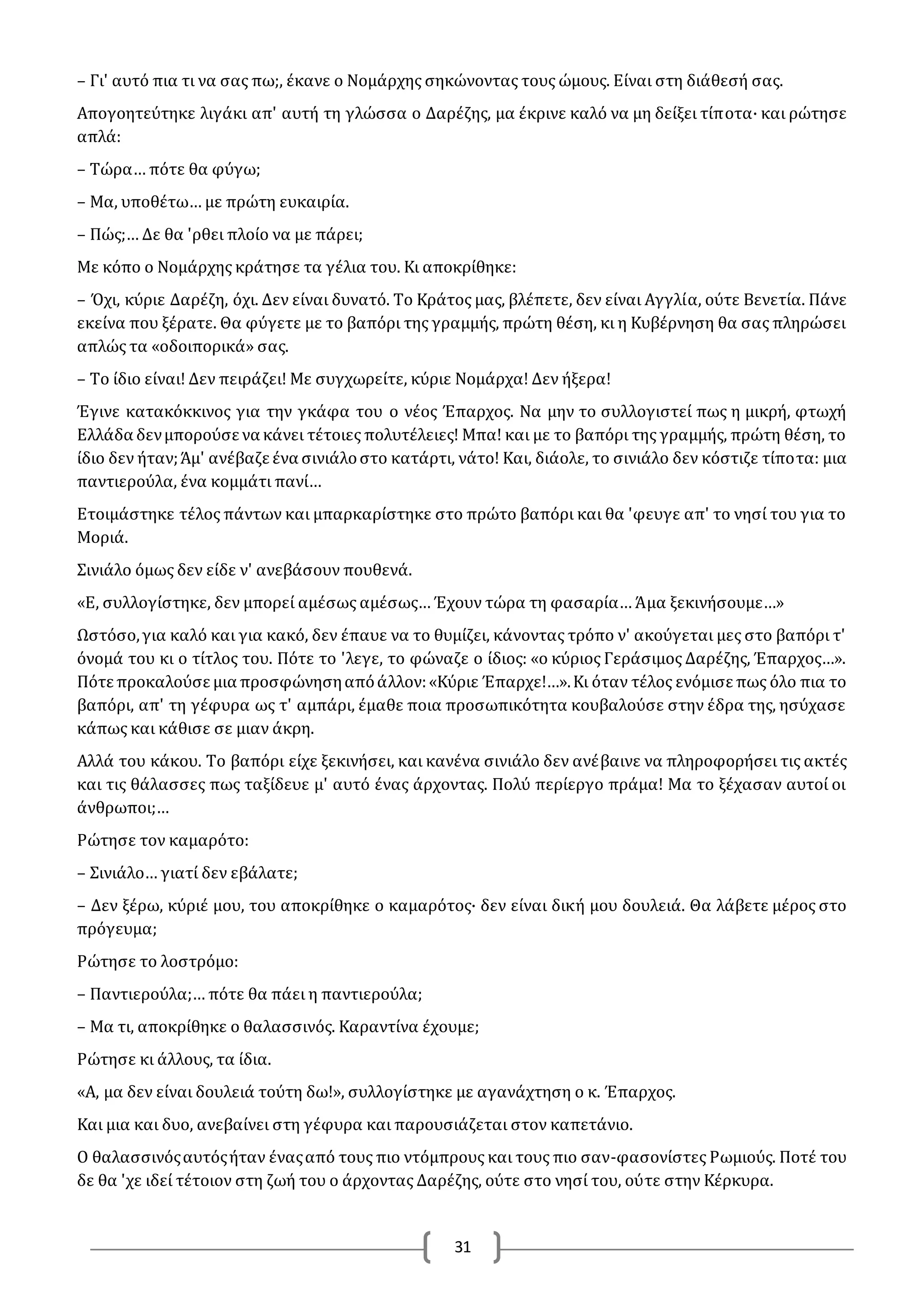 31
– Γι' αυτό πια τι να σας πω;, έκανε ο Νομάρχης σηκώνοντας τους ώμους. Είναι στη διάθεσή σας.
Απογοητεύτηκε λιγάκι απ' αυτή τη γλώσσα ο Δαρέζης, μα έκρινε καλό να μη δείξει τίποτα· και ρώτησε
απλά:
– Τώρα… πότε θα φύγω;
– Μα, υποθέτω… με πρώτη ευκαιρία.
– Πώς;… Δε θα 'ρθει πλοίο να με πάρει;
Με κόπο ο Νομάρχης κράτησε τα γέλια του. Κι αποκρίθηκε:
– Όχι, κύριε Δαρέζη, όχι. Δεν είναι δυνατό. Το Κράτος μας, βλέπετε, δεν είναι Αγγλία, ούτε Βενετία. Πάνε
εκείνα που ξέρατε. Θα φύγετε με το βαπόρι της γραμμής, πρώτη θέση, κι η Κυβέρνηση θα σας πληρώσει
απλώς τα «οδοιπορικά» σας.
– Το ίδιο είναι! Δεν πειράζει! Με συγχωρείτε, κύριε Νομάρχα! Δεν ήξερα!
Έγινε κατακόκκινος για την γκάφα του ο νέος Έπαρχος. Να μην το συλλογιστεί πως η μικρή, φτωχή
Ελλάδα δενμπορούσε να κάνει τέτοιες πολυτέλειες! Μπα! και με το βαπόρι της γραμμής, πρώτη θέση, το
ίδιο δεν ήταν;Άμ' ανέβαζε ένα σινιάλοστο κατάρτι, νάτο! Και, διάολε, το σινιάλο δεν κόστιζε τίποτα: μια
παντιερούλα, ένα κομμάτι πανί…
Ετοιμάστηκε τέλος πάντων και μπαρκαρίστηκε στο πρώτο βαπόρι και θα 'φευγε απ' το νησί του για το
Μοριά.
Σινιάλο όμως δεν είδε ν' ανεβάσουν πουθενά.
«Ε, συλλογίστηκε, δεν μπορεί αμέσως αμέσως… Έχουν τώρα τη φασαρία… Άμα ξεκινήσουμε…»
Ωστόσο,για καλό και για κακό, δεν έπαυε να το θυμίζει, κάνοντας τρόπο ν' ακούγεται μες στο βαπόρι τ'
όνομά του κι ο τίτλος του. Πότε το 'λεγε, το φώναζε ο ίδιος: «ο κύριος Γεράσιμος Δαρέζης, Έπαρχος…».
Πότε προκαλούσε μια προσφώνησηαπόάλλον:«Κύριε Έπαρχε!…».Κι όταν τέλος ενόμισε πως όλο πια το
βαπόρι, απ' τη γέφυρα ως τ' αμπάρι, έμαθε ποια προσωπικότητα κουβαλούσε στην έδρα της, ησύχασε
κάπως και κάθισε σε μιαν άκρη.
Αλλά του κάκου. Το βαπόρι είχε ξεκινήσει, και κανένα σινιάλο δεν ανέβαινε να πληροφορήσει τις ακτές
και τις θάλασσες πως ταξίδευε μ' αυτό ένας άρχοντας. Πολύ περίεργο πράμα! Μα το ξέχασαν αυτοί οι
άνθρωποι;…
Ρώτησε τον καμαρότο:
– Σινιάλο… γιατί δεν εβάλατε;
– Δεν ξέρω, κύριέ μου, του αποκρίθηκε ο καμαρότος· δεν είναι δική μου δουλειά. Θα λάβετε μέρος στο
πρόγευμα;
Ρώτησε το λοστρόμο:
– Παντιερούλα;… πότε θα πάει η παντιερούλα;
– Μα τι, αποκρίθηκε ο θαλασσινός. Καραντίνα έχουμε;
Ρώτησε κι άλλους, τα ίδια.
«Α, μα δεν είναι δουλειά τούτη δω!», συλλογίστηκε με αγανάχτηση ο κ. Έπαρχος.
Και μια και δυο, ανεβαίνει στη γέφυρα και παρουσιάζεται στον καπετάνιο.
O θαλασσινόςαυτόςήταν έναςαπό τους πιο ντόμπρους και τους πιο σαν-φασονίστες Ρωμιούς. Ποτέ του
δε θα 'χε ιδεί τέτοιον στη ζωή του ο άρχοντας Δαρέζης, ούτε στο νησί του, ούτε στην Κέρκυρα.
 