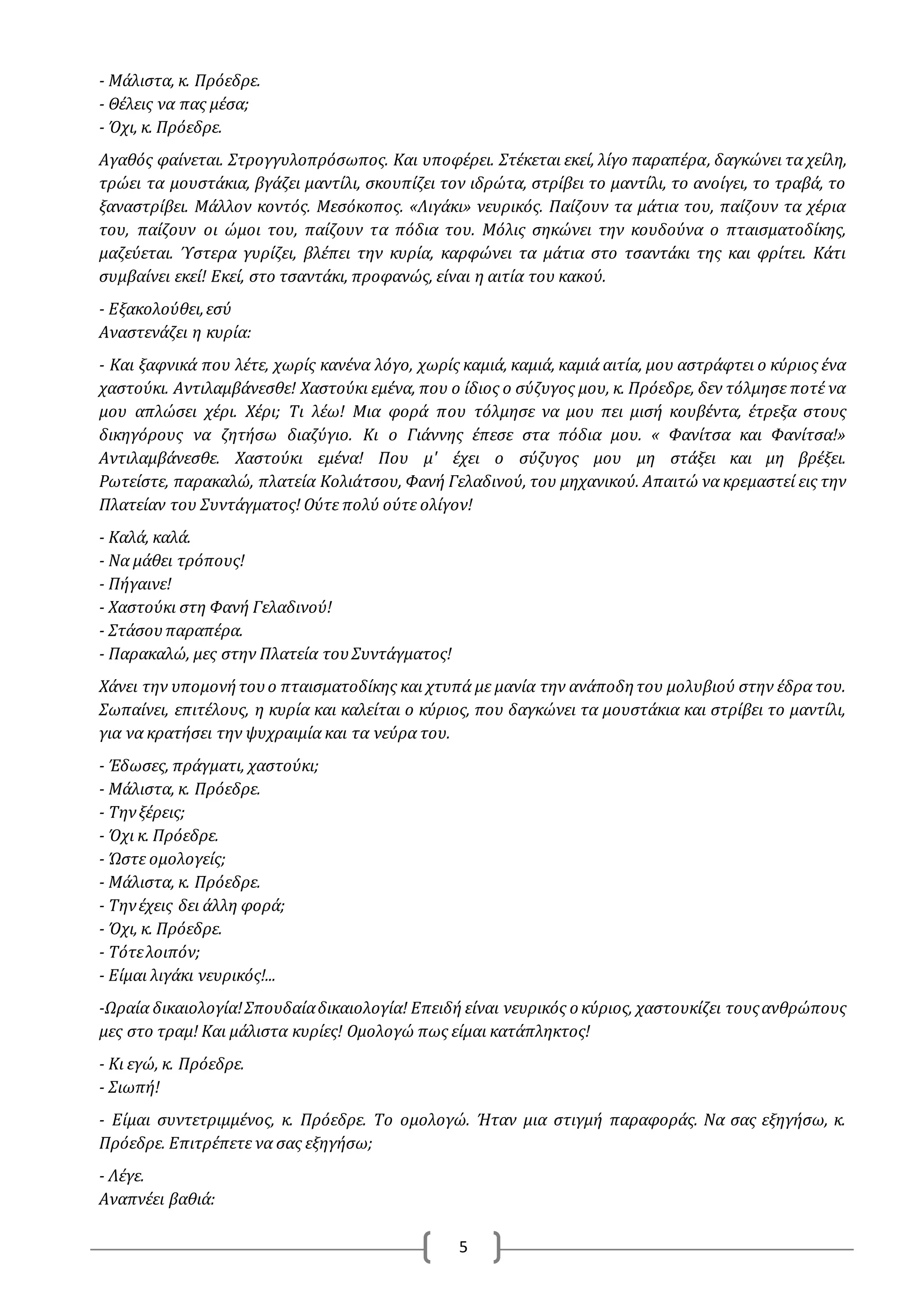5
- Μάλιστα, κ. Πρόεδρε.
- Θέλεις να πας μέσα;
- Όχι, κ. Πρόεδρε.
Αγαθός φαίνεται. Στρογγυλοπρόσωπος. Και υποφέρει. Στέκεται εκεί, λίγο παραπέρα, δαγκώνει τα χείλη,
τρώει τα μουστάκια, βγάζει μαντίλι, σκουπίζει τον ιδρώτα, στρίβει το μαντίλι, το ανοίγει, το τραβά, το
ξαναστρίβει. Μάλλον κοντός. Μεσόκοπος. «Λιγάκι» νευρικός. Παίζουν τα μάτια του, παίζουν τα χέρια
του, παίζουν οι ώμοι του, παίζουν τα πόδια του. Μόλις σηκώνει την κουδούνα ο πταισματοδίκης,
μαζεύεται. Ύστερα γυρίζει, βλέπει την κυρία, καρφώνει τα μάτια στο τσαντάκι της και φρίτει. Κάτι
συμβαίνει εκεί! Εκεί, στο τσαντάκι, προφανώς, είναι η αιτία του κακού.
- Εξακολούθει,εσύ
Αναστενάζει η κυρία:
- Και ξαφνικά που λέτε, χωρίς κανένα λόγο, χωρίς καμιά, καμιά, καμιά αιτία, μου αστράφτει ο κύριος ένα
χαστούκι. Αντιλαμβάνεσθε! Χαστούκι εμένα, που ο ίδιος ο σύζυγος μου, κ. Πρόεδρε, δεν τόλμησε ποτέ να
μου απλώσει χέρι. Χέρι; Τι λέω! Μια φορά που τόλμησε να μου πει μισή κουβέντα, έτρεξα στους
δικηγόρους να ζητήσω διαζύγιο. Κι ο Γιάννης έπεσε στα πόδια μου. « Φανίτσα και Φανίτσα!»
Αντιλαμβάνεσθε. Χαστούκι εμένα! Που μ' έχει ο σύζυγος μου μη στάξει και μη βρέξει.
Ρωτείστε, παρακαλώ, πλατεία Κολιάτσου, Φανή Γελαδινού, του μηχανικού. Απαιτώ να κρεμαστεί εις την
Πλατείαν του Συντάγματος! Ούτε πολύ ούτε ολίγον!
- Καλά, καλά.
- Να μάθει τρόπους!
- Πήγαινε!
- Χαστούκι στη Φανή Γελαδινού!
- Στάσουπαραπέρα.
- Παρακαλώ, μες στην Πλατεία τουΣυντάγματος!
Χάνει την υπομονήτουο πταισματοδίκης και χτυπά με μανία την ανάποδητου μολυβιού στην έδρα του.
Σωπαίνει, επιτέλους, η κυρία και καλείται ο κύριος, που δαγκώνει τα μουστάκια και στρίβει το μαντίλι,
για να κρατήσει την ψυχραιμία και τα νεύρα του.
- Έδωσες, πράγματι, χαστούκι;
- Μάλιστα, κ. Πρόεδρε.
- Τηνξέρεις;
- Όχι κ. Πρόεδρε.
- Ώστε ομολογείς;
- Μάλιστα, κ. Πρόεδρε.
- Τηνέχεις δει άλλη φορά;
- Όχι, κ. Πρόεδρε.
- Τότελοιπόν;
- Είμαι λιγάκι νευρικός!...
-Ωραία δικαιολογία!Σπουδαίαδικαιολογία! Επειδή είναι νευρικός ο κύριος, χαστουκίζει τουςανθρώπους
μες στο τραμ! Και μάλιστα κυρίες! Ομολογώ πως είμαι κατάπληκτος!
- Κι εγώ, κ. Πρόεδρε.
- Σιωπή!
- Είμαι συντετριμμένος, κ. Πρόεδρε. Το ομολογώ. Ήταν μια στιγμή παραφοράς. Να σας εξηγήσω, κ.
Πρόεδρε. Επιτρέπετε να σας εξηγήσω;
- Λέγε.
Αναπνέει βαθιά:
 