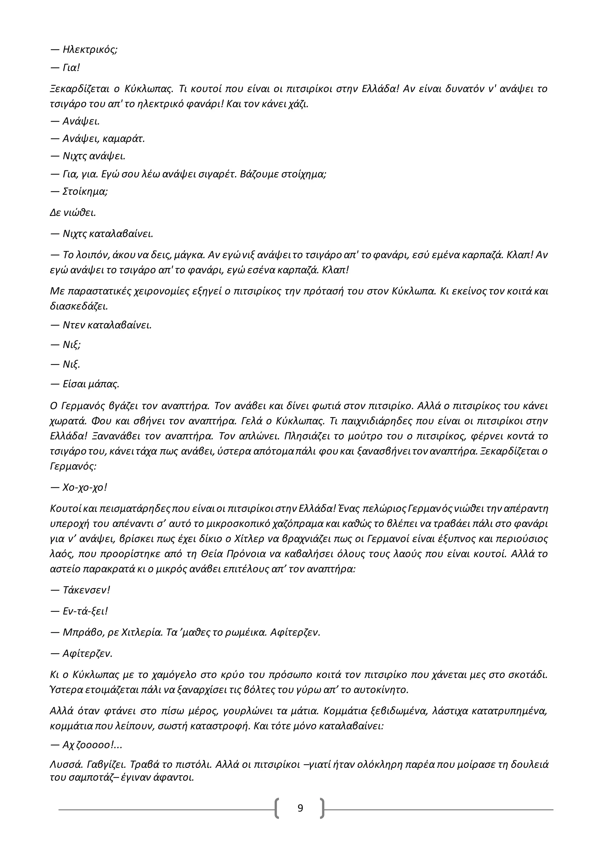 9
— Ηλεκτρικός;
— Για!
Ξεκαρδίζεται ο Κύκλωπας. Τι κουτοί που είναι οι πιτσιρίκοι στην Ελλάδα! Αν είναι δυνατόν ν' ανάψει το
τσιγάρο του απ' το ηλεκτρικό φανάρι! Και τον κάνει χάζι.
— Ανάψει.
— Ανάψει, καμαράτ.
— Νιχτς ανάψει.
— Για, για. Εγώ σου λέω ανάψει σιγαρέτ. Βάζουμε στοίχημα;
— Στοίκημα;
Δε νιώθει.
— Νιχτς καταλαβαίνει.
— Το λοιπόν,άκουνα δεις,μάγκα. Αν εγώνιξ ανάψειτο τσιγάρο απ' το φανάρι, εσύ εμένα καρπαζά. Κλαπ! Αν
εγώ ανάψει το τσιγάρο απ' το φανάρι, εγώ εσένα καρπαζά. Κλαπ!
Με παραστατικές χειρονομίες εξηγεί ο πιτσιρίκος την πρότασή του στον Κύκλωπα. Κι εκείνος τον κοιτά και
διασκεδάζει.
— Ντεν καταλαβαίνει.
— Νιξ;
— Νιξ.
— Είσαι μάπας.
O Γερμανός βγάζει τον αναπτήρα. Τον ανάβει και δίνει φωτιά στον πιτσιρίκο. Αλλά ο πιτσιρίκος του κάνει
χωρατά. Φου και σβήνει τον αναπτήρα. Γελά ο Κύκλωπας. Τι παιχνιδιάρηδες που είναι οι πιτσιρίκοι στην
Ελλάδα! Ξανανάβει τον αναπτήρα. Τον απλώνει. Πλησιάζει το μούτρο του ο πιτσιρίκος, φέρνει κοντά το
τσιγάρο του,κάνειτάχα πως ανάβει,ύστερα απότομαπάλι φουκαι ξανασβήνειτον αναπτήρα.Ξεκαρδίζεται ο
Γερμανός:
— Χο-χο-χο!
Κουτοίκαι πεισματάρηδεςπου είναιοι πιτσιρίκοιστην Ελλάδα! Ένας πελώριοςΓερμανόςνιώθει την απέραντη
υπεροχή του απέναντι σ’ αυτό το μικροσκοπικό χαζόπραμα και καθώς το βλέπει να τραβάει πάλι στο φανάρι
για ν’ ανάψει, βρίσκει πως έχει δίκιο ο Χίτλερ να βραχνιάζει πως οι Γερμανοί είναι έξυπνος και περιούσιος
λαός, που προορίστηκε από τη Θεία Πρόνοια να καβαλήσει όλους τους λαούς που είναι κουτοί. Αλλά το
αστείο παρακρατά κι ο μικρός ανάβει επιτέλους απ’ τον αναπτήρα:
— Τάκενσεν!
— Εν-τά-ξει!
— Μπράβο, ρε Χιτλερία. Τα ’μαθες το ρωμέικα. Αφίτερζεν.
— Αφίτερζεν.
Κι ο Κύκλωπας με το χαμόγελο στο κρύο του πρόσωπο κοιτά τον πιτσιρίκο που χάνεται μες στο σκοτάδι.
Ύστερα ετοιμάζεται πάλι να ξαναρχίσει τις βόλτες του γύρω απ’ το αυτοκίνητο.
Αλλά όταν φτάνει στο πίσω μέρος, γουρλώνει τα μάτια. Κομμάτια ξεβιδωμένα, λάστιχα κατατρυπημένα,
κομμάτια που λείπουν, σωστή καταστροφή. Και τότε μόνο καταλαβαίνει:
— Αχ ζοοοοο!...
Λυσσά. Γαβγίζει. Τραβά το πιστόλι. Αλλά οι πιτσιρίκοι –γιατί ήταν ολόκληρη παρέα που μοίρασε τη δουλειά
του σαμποτάζ– έγιναν άφαντοι.
 