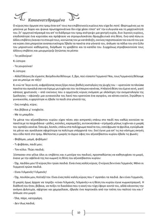 10
Κακοανατεθραμμένα
Ο κύριοςπου όρμησεστο τραμήταναπ’τους πιο επιβλητικούςκυρίουςπου είχα δει ποτέ.Φορτωμένος ως τα
μπούνια με δώρα και ψώνια πρωτοχρονιάτικα δεν είχε χάσει τίποτ’ απ’ την ευλυγισία και τη μαχητικότητά
του.Στ’ ορμητικόπέρασμά τουαπ’το διάδρομο του τραμ ανέτρεψε μια χοντρή κυρία, δυο λιγνούς κυρίους,
εποδοπάτησε ένα κοριτσάκι και πρόφτασε να στρογγυλοκάτσει θριαμβευτικά στη θέση. Ενώ από πίσω οι
άλλοιεπιβάτεςέκαναντοσταυρότους,κοιτώνταςτον μεκατάπληξη,εκείνοςταχτοποιούσετον εαυτότουγια
να νιώσει όσομπορούσεαναπαυτικότερα.Έβαλετα πακέτα στα γόνατά του, άπλωσε τα πόδια του στο ξύλο
του μπροστινού καθίσματος, διόρθωσε τη γραβάτα και το καπέλο του. Συγχρόνως στραβοκοιτούσε τους
άλλους επιβάτες και μουρμούριζε ζητώντας τα ρέστα:
- Τα γαϊδούρια!
Κι ύστερα:
- Τα γουρούνια!
Κι ύστερα:
- Αλλά Έλληνεςδεείμαστε;Βούρδουλα θέλουμε.Ε,βρε,πού είσαστεΓερμανοί!Ναι,τουςΓερμανούςθέλουμε
για να μπούμε σε τάξη!
Κι ενώ τα ’λεγεαυτά,εκφράζονταςποιοςξέρειποιεςβαθιέςνοσταλγίεςτηςψυχήςτου – κρατούσετα πλούσια
πακέτα τουαγκαλιά σαννα έτρεμεμητυχόνκαιτου τα έπαιρνεκανένας.Ηπλαϊνήθέση τουέμενεκενή, γιατί
κάποιος χριστιανός – από εκείνους που ο ορμητικός κύριος ονόμασε με ολόκληρη την ονοματολογία της
ζωολογίας – εφώναξε μια γυναικούλα του λαού που κρατούσε ένα αγοράκι, να κάτσει εκείνη. Στρώθηκε η
γυναικούλα, ευχαρίστησε κι έβαλε το παιδί στα γόνατά της.
- Σας ενοχλώ, κύριε;
- Και βέβαια μ’ ενοχλείτε.
- Με το μπαρδόν.
Τα μάτια του αξιοσέβαστου κυρίου είχαν πέσει σαν αστραπές επάνω στο παιδί που καθώς κοιτούσε τα
πακέτα μετα παιχνιδάκια –ρόδες,κούκλες,καραμούζες,αυτοκινητάκια–ετρόμαζεμήπως τυχόν και ο μικρός
του αρπάξεικανένα.Έσκυψε,λοιπόν,επάνωστα πολύχρωμα πακέτα του,εσούφρωσετα φρύδια,εγούρλωσε
τα μάτια και αγκάλιασε σφιχτότερα τα πολύτιμα υπάρχοντά του. Εκεί έγινε μια απ’ τις πιο νόστιμες σκηνές
που είδα ποτέ στο τραμ. Βλέποντας ο μικρός το άγριο ύφος του αξιοσέβαστου κυρίου έβαλε τις φωνές:
- Φοβάμαι, μαμά, φοβάμαι!
- Τι φοβάσαι, παιδί μου;
- Τον κύλιο. Τλώει παιδιά;
Ξέσπασαν στα γέλια όλοι οι επιβάτες και η μητέρα του παιδιού, προσπαθώντας να καθησυχάσει το μικρό,
έκανε με την αφέλειά της πιο κωμική τη θέση του αξιοσέβαστου κυρίου:
- Όχι, παιδάκιμου!Ο κύριοςδεν τρώειπαιδιά.Είναιέναςκαλόςκύριος.Ο κύριοςδεν είναιΓερμανός.Μόνο οι
Γερμανοί τρώνε παιδιά.
- Είναι Γελμανός! Γελμανός!
- Όχι, πουλάκιμου,Κοίταξέτον.Είναιέναςπολύ καλόςκύριος που τ’ αγαπάει τα παιδιά. Δεν είναι Γερμανός.
Ο μικρός όμως άρχισε να τσιρίζει «είναι Γελμανός, Γελμανός» κι η θέση του κυρίου έγινε κωμικοτραγική. Η
διάθεσήτουήταν,βέβαια, να πνίξει το διαολάκο που η κακή του τύχη έφερε κοντά του, αλλά κάνοντας την
ανάγκη φιλοτιμία, σφίχτηκε και χαμογέλασε, έβγαλε ένα πορτοκάλι από την τσέπη του παλτού του και τ’
άπλωσε στο μικρό:
- Έλα, πάρε, κατεργάρη.
- Δεν τλως παιδιά;
 