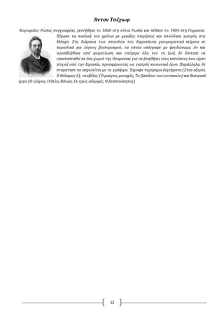 12
Άντον Τσέχωφ
Κορυφαίος Pώσος συγγραφέας, γεννήθηκε το 1860 στη νότια Ρωσία και πέθανε το 1904 στη Γερμανία.
Πέρασε τα παιδικά του χρόνια με μεγάλες στερήσεις και σπούδασε γιατρός στη
Μόσχα. Στη διάρκεια των σπουδών του δημοσίευσε χιουμοριστικά κείμενα σε
περιοδικά για λόγους βιοπορισμού, τα οποία υπέγραφε με ψευδώνυμα. Αν και
προσβλήθηκε από φυματίωση και υπέφερε όλη του τη ζωή, δε δίστασε να
εγκατασταθεί σε ένα χωριό της Oυκρανίας για να βοηθήσει τους κατοίκους που είχαν
πληγεί από την ξηρασία, προσφέροντας ως γιατρός κοινωνικό έργο. Παράλληλα, δε
σταμάτησε να ασχολείται με το γράψιμο. Έγραψε περίφημα διηγήματα (Στην εξορία,
O θάλαμος 6), νουβέλες (O μαύρος μοναχός, Το βασίλειο των γυναικών) και θεατρικά
έργα (O γλάρος, O θείος Βάνιας, Oι τρεις αδερφές, O βυσσινόκηπος)
 