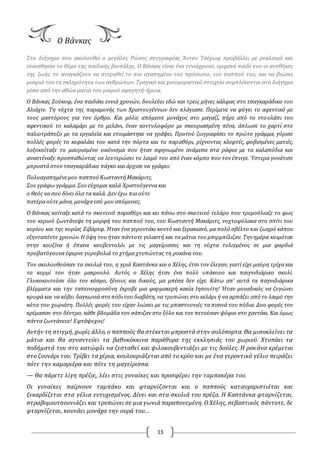 13
O Βάνκας
Στο διήγημα που ακολουθεί ο μεγάλος Pώσος συγγραφέας Άντον Τσέχωφ προβάλλει με ρεαλισμό και
ευαισθησία το θέμα της παιδικής βιοπάλης. O Βάνκας είναι ένα εννιάχρονο, ορφανό παιδί που οι συνθήκες
της ζωής το αναγκάζουν να στερηθεί το πιο αγαπημένο του πρόσωπο, τον παππού του, και να βιώσει
μακριά τουτη σκληρότητα των ανθρώπων.Τραγικό και χιουμοριστικό στοιχείο συμπλέκονται στο διήγημα
μέσα από την αθώα ματιά του μικρού αφηγητή-ήρωα.
O Βάνκας Ζούκοφ, ένα παιδάκι εννιά χρονών, δουλεύει εδώ και τρεις μήνες κάλφας στο τσαγκαράδικο του
Αλιάχιν. Τη νύχτα της παραμονής των Χριστουγέννων δεν πλάγιασε. Περίμενε να φύγει το αφεντικό με
τους μαστόρους για τον όρθρο. Και μόλις απόμεινε μονάχος στο μαγαζί, πήρε από το ντουλάπι του
αφεντικού το καλαμάρι με το μελάνι, έναν κοντυλοφόρο με σκουριασμένη πένα, άπλωσε το χαρτί στο
παλιοτράπεζο με τα εργαλεία και ετοιμάστηκε να γράψει. Προτού ζωγραφίσει το πρώτο γράμμα, γύρισε
πολλές φορές το κεφαλάκι του κατά την πόρτα και το παραθύρι, ρίχνοντας κλεφτές, φοβισμένες ματιές,
λοξοκοίταξε το μαυρισμένο εικόνισμα που ήταν σφηνωμένο ανάμεσα στα ράφια με τα καλαπόδια και
αναστέναξε προσπαθώντας να λευτερώσει το λαιμό του από έναν κόμπο που τον έπνιγε. Ύστερα γονάτισε
μπροστά στον τσαγκαράδικο πάγκο και άρχισε να γράφει:
Πολυαγαπημένεμου παππούΚωσταντήΜακάριτς.
Σουγράφω γράμμα. Σουεύχομαι καλά Χριστούγεννα και
ο Θεός να σου δίνει όλα τα καλά. Δεν έχω πια ούτε
πατέρα ούτε μάνα, μονάχα εσύ μουαπόμεινες.
O Βάνκας κοίταξε κατά το σκοτεινό παραθύρι και κει πάνω στο σκοτεινό τελάρο που τρεμούλιαζε το φως
του κεριού ζωντάνεψε τη μορφή του παππού του, του Κωσταντή Μακάριτς, νυχτοφύλακα στο σπίτι του
κυρίου και της κυρίας Ζιβάρεφ. Ήταν ένα γεροντάκι κοντό και ξερακιανό, μα πολύ σβέλτο και ζωηρό κάπου
εξηνταπέντε χρονών.Η όψη του ήταν πάντοτε γελαστή και τα μάτια τουμπιρμπίλιζαν. Τηνημέρα κοιμόταν
στην κουζίνα ή έπιανε κουβεντολόι με τις μαγείρισσες και τη νύχτα τυλιγμένος σε μια φαρδιά
προβατόγουνα έφερνε γυροβολιά το χτήμα χτυπώντας τη ροκάνα του.
Τον ακολουθούσαν τα σκυλιά του, η γριά Καστάνκα και ο Χέλης, έτσι τον έλεγαν, γιατί είχε μαύρη τρίχα και
το κορμί του ήταν μακρουλό. Αυτός ο Χέλης ήταν ένα πολύ υπάκουο και παιγνιδιάρικο σκυλί.
Γλυκοκοιτούσε όλο τον κόσμο, ξένους και δικούς, μα μπέσα δεν είχε. Κάτω απ’ αυτά τα παγνιδιάρικα
βλέμματα και την ταπεινοφροσύνη έκρυβε μια φαρμακερή κακία Ιησουίτη! Ήταν μοναδικός να ζυγώνει
κρυφά και να κόβει δαγκωνιά στο πόδιτου διαβάτη, να τρυπώνει στο κελάρι ή να αρπάζει από το λαιμό την
κότα του χωριάτη. Πολλές φορές του είχαν λιώσει με τις μπαστουνιές τα πισινά του πόδια. Δυο φορές τον
κρέμασαν στο δέντρο, κάθε βδομάδα τον σάπιζαν στο ξύλο και τον πετούσαν ψόφιο στο χαντάκι. Και όμως
πάντα ζωντάνευε! Εφτάψυχος!
Αυτήν τη στιγμή, χωρίς άλλο, ο παππούς θα στέκεται μπροστά στην αυλόπορτα. Θα μισοκλείνει τα
μάτια και θα αγναντεύει τα βαθυκόκκινα παράθυρα της εκκλησιάς του χωριού. Χτυπάει τα
ποδήματά του στο κατώφλι να ζεσταθεί και ψιλοκουβεντιάζει με τις δούλες. Η ροκάνα κρέμεται
στο ζουνάρι του. Τρίβει τα χέρια, κουλουριάζεται από το κρύο και με ένα γεροντικό γέλιο πειράζει
πότε την καμαριέρα και πότε τη μαγείρισσα.
— Θα πάρετε λίγη πρέζα;, λέει στις γυναίκες και προσφέρει την ταμπακέρα του.
Oι γυναίκες παίρνουν ταμπάκο και φταρνίζονται και ο παππούς καταυχαριστιέται και
ξεκαρδίζεται στα γέλια ευτυχισμένος. Δίνει και στα σκυλιά του πρέζα. Η Καστάνκα φταρνίζεται,
στραβομουτσουνιάζει και τρυπώνει σε μια γωνιά παραπονεμένη. O Χέλης, σεβαστικός πάντοτε, δε
φταρνίζεται, κουνάει μονάχα την ουρά του…
 