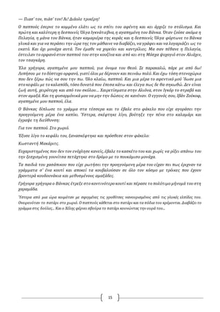 15
— Πιασ’ τον, πιάσ’ τον! Άι! Διάολε τρικέρη!
O παππούς έσερνε το κομμένο ελάτι ως το σπίτι του αφέντη και κει άρχιζε το στόλισμα. Και
πρώτη και καλύτερη η δεσποινίς Όλγα Ιγκνάτιεβνα, η αγαπημένη του Βάνκα. Όταν ζούσε ακόμα η
Πελαγία, η μάνα του Βάνκα, ήταν καμαριέρα της κυράς και η δεσποινίς Όλγα φόρτωνε το Βάνκα
γλυκά και για να περάσει την ώρα της τον μάθαινε να διαβάζει, να γράφει και να λογαριάζει ως το
εκατό. Και όχι μονάχα αυτά. Τον έμαθε να χορεύει και καντρίλιες. Μα σαν πέθανε η Πελαγία,
έστειλαν το ορφανό στον παππού του στην κουζίνα και από κει στη Μόσχα ψυχογιό στον Αλιάχιν,
τον τσαγκάρη.
Έλα γρήγορα, αγαπημένε μου παππού, για όνομα του Θεού. Σε παρακαλώ, πάρε με από δω!
Λυπήσου με το δύστυχο ορφανό, γιατί όλοι με δέρνουν και πεινάω πολύ. Και έχω τόση στενοχώρια
που δεν ξέρω πώς να σου την πω. Όλο κλαίω, παππού. Και μια μέρα το αφεντικό μού 'δωσε μια
στο κεφάλι με το καλαπόδι, τόσο δυνατά που έπεσα κάτω και έλεγα πως δε θα σηκωθώ. Δεν είναι
ζωή αυτή, χειρότερη και από του σκύλου… Χαιρετίσματα στην Αλιόνα, στον Ιγκόρ το στραβό και
στον αμαξά. Και τη φυσαρμόνικά μου να μην την δώσεις σε κανέναν. O εγγονός σου, Ιβάν Ζούκοφ,
αγαπημένε μου παππού, έλα.
O Βάνκας δίπλωσε το γράμμα στα τέσσερα και το έβαλε στο φάκελο που είχε αγοράσει την
προηγούμενη μέρα ένα καπίκι. Ύστερα, σκέφτηκε λίγο, βούτηξε την πένα στο καλαμάρι και
έγραψε τη διεύθυνση:
Για τον παππού. Στο χωριό.
Έξυσε λίγο το κεφάλι του, ξανασκέφτηκε και πρόσθεσε στον φάκελο:
Κωσταντή Μακάριτς.
Ευχαριστημένος που δεν τον ενόχλησε κανείς, έβαλε το κασκέτο του και χωρίς να ρίξει απάνω του
την ξεσχισμένη γουνίτσα πετάχτηκε στο δρόμο με το πουκάμισο μονάχα.
Τα παιδιά του χασάπικου που είχε ρωτήσει την προηγούμενη μέρα του είχαν πει πως έριχναν τα
γράμματα σ’ ένα κουτί και αποκεί τα κουβαλούσαν σε όλο τον κόσμο με τρόικες που έχουν
βροντερά κουδουνάκια και μεθυσμένους αμαξάδες.
Γρήγορα γρήγορα ο Βάνκας έτρεξε στο κοντινότερο κουτί και πέρασε το πολύτιμο μήνυμά του στη
χαραμάδα.
Ύστερα από μια ώρα κοιμόταν με σφιγμένες τις γροθίτσες νανουρισμένος από τις γλυκές ελπίδες του.
Ονειρευόταν το πατάρι στο χωριό. Ο παππούς κάθεται στο πατάρι και τα πόδια του κρέμονται. Διαβάζει το
γράμμα στις δούλες... Και ο Χέλης φέρνει σβούρα το πατάρι κουνώντας την ουρά του...
 