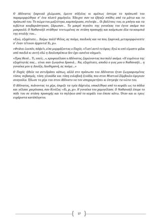 17
O Αδύνατος ξαφνικά χλώμιασε, έμεινε σύξυλος κι αμέσως ύστερα το πρόσωπό του
παραμορφώθηκε σ' ένα πλατύ χαμόγελο. Έδειχνε σαν να έβγαζε σπίθες από τα μάτια και το
πρόσωπό του. Το σώμα του μαζεύτηκε, καμπούριασε, στένεψε… Oι βαλίτσες του, οι μπόγοι και τα
κιβώτια κουβαριάστηκαν, ζάρωσαν… Το μακρύ πιγούνι της γυναίκας του έγινε ακόμα πιο
μακρουλό. O Ναθαναήλ στάθηκε τεντωμένος σε στάση προσοχής και κούμπωσε όλα τα κουμπιά
της στολής του…
«Εγώ, εξοχότατε… Χαίρω πολύ! Φίλος, ας πούμε, παιδικός και να που, ξαφνικά, μεταμορφώνεστε
σ' έναν τέτοιον άρχοντα! Χι, χι».
«Φτάνει λοιπόν, πάψε!», είπε μορφάζοντας ο Παχύς. «Γιατί αυτό το ύφος; Εγώ κι εσύ είμαστε φίλοι
από παιδιά κι αυτή εδώ η δουλοπρέπεια δεν έχει κανένα νόημα!».
«Προς Θεού… Τι, εσείς…», κρυφογέλασε ο Αδύνατος, ζαρώνοντας πιο πολύ ακόμα. «Η ευμένεια της
εξοχότητάς σας… είναι σαν ζωογόνα δροσιά… Να, εξοχότατε, αποδώ ο γιος μου ο Ναθαναήλ… η
γυναίκα μου η Λουίζα, Λουθηρανή, ας πούμε…»
O Παχύς ήθελε να αντιδράσει κάπως, αλλά στο πρόσωπο του Αδύνατου ήταν ζωγραφισμένος
τόσος σεβασμός, τόση γλυκάδα και τόση ευλαβική ξινάδα, που στον Μυστικό Σύμβουλο έφερναν
αναγούλα. Έδωσε το χέρι του στον Αδύνατο να τον αποχαιρετήσει κι έστρεψε τα νώτα του.
O Αδύνατος, πιάνοντας το χέρι, έσφιξε τα τρία δάχτυλα, υποκλίθηκε από το κεφάλι ως τα πόδια
και γέλασε χαιρέκακα, σαν Κινέζος: «Χι, χι, χι». Η γυναίκα του χαμογέλασε. O Ναθαναήλ έσυρε το
πόδι του σε στάση προσοχής και το πηλήκιο από το κεφάλι του έπεσε κάτω. Όταν και οι τρεις
ευχάριστα κατάπληκτοι.
 