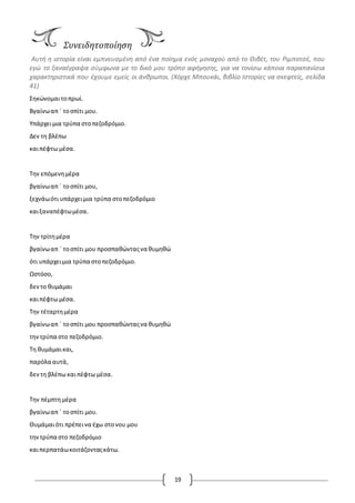 19
Συνειδητοποίηση
Αυτή η ιστορία είναι εμπνευσμένη από ένα ποίημα ενός μοναχού από το Θιβέτ, του Ριμποτσέ, που
εγώ το ξαναέγραψα σύμφωνα με το δικό μου τρόπο αφήγησης, για να τονίσω κάποια παραπανίσια
χαρακτηριστικά που έχουμε εμείς οι άνθρωποι. (Χόρχε Μπουκάι, βιβλίο Ιστορίες να σκεφτείς, σελίδα
41)
Σηκώνομαιτοπρωί.
Βγαίνωαπ ΄ τοσπίτι μου.
Υπάρχειμια τρύπα στοπεζοδρόμιο.
Δεν τη βλέπω
καιπέφτω μέσα.
Την επόμενημέρα
βγαίνωαπ ΄ τοσπίτι μου,
ξεχνάωότι υπάρχειμια τρύπα στοπεζοδρόμιο
καιξαναπέφτωμέσα.
Την τρίτημέρα
βγαίνωαπ ΄ τοσπίτι μου προσπαθώνταςνα θυμηθώ
ότι υπάρχειμια τρύπα στοπεζοδρόμιο.
Ωστόσο,
δεντο θυμάμαι
καιπέφτω μέσα.
Την τέταρτημέρα
βγαίνωαπ ΄ τοσπίτι μου προσπαθώνταςνα θυμηθώ
την τρύπα στο πεζοδρόμιο.
Τη θυμάμαικαι,
παρόλα αυτά,
δεντη βλέπω καιπέφτω μέσα.
Την πέμπτη μέρα
βγαίνωαπ ΄ τοσπίτι μου.
Θυμάμαιότι πρέπεινα έχω στονου μου
τηντρύπα στο πεζοδρόμιο
καιπερπατάωκοιτάζονταςκάτω.
 