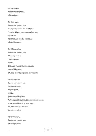 20
Την βλέπω και,
παρόλοπου τηβλέπω,
πέφτω μέσα.
Την έκτημέρα
βγαίνωαπ ΄ τοσπίτι μου.
Θυμάμαιτηντρύπα στο πεζοδρόμιο.
Πηγαίνωψάχνοντάςτηνμετα μάτια μου.
Την βλέπω,
προσπαθώνα πηδήξω απόπάνω,
αλλά πέφτωμέσα.
Την έβδομημέρα
βγαίνωαπ ΄ τοσπίτι μου.
Βλέπω την τρύπα.
Παίρνωφόρα,
πηδάω,
φτάνωμε τηνάκρητων ποδιώνμου
ως τηνάλλημεριά,
αλλά όχι αρκετά μακριά καιπέφτωμέσα.
Την όγδοημέρα,
βγαίνωαπ ΄ τοσπίτι μου,
βλέπω τηντρύπα,
παίρνωφόρα,
πηδάω,
φτάνωστηνάλληάκρη!
Αισθάνομαιτόσουπερήφανοςπουτα κατάφερα
που χοροπηδάωαπότη χαρά μου…
Και,έτσιόπως χοροπηδάω,
ξαναπέφτωμέσα.
Την ένατημέρα,
βγαίνωαπ’ τοσπίτι μου,
βλέπω τηντρύπα,
 