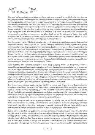 23
Οι έλεγχοι
Σήμερα τ' απόγευμα δεν ήταν καθόλου αστεία τα πράγματα στο σχολείο, γιατί ήρθε ο διευθυντής στην
τάξη να μας μοιράσει τους ελέγχους μας. Δεν έδειχνε καθόλου ευχαριστημένος όταν μπήκε στην τάξη με
τους ελέγχουςκάτω απ' τη μασχάλη του. «Βρίσκομαι σ' αυτό το επάγγελμα εδώ και πολλά χρόνια», είπε
ο διευθυντής, «και δενείδα ποτέ άλλη τάξητόσοάτακτη.Οι παρατηρήσειςπουσημείωσε η δασκάλα σας
πάνω στουςελέγχουςαποδείχνουνακριβώς αυτότο πράγμα. Αρχίζω να σας τους μοιράζω». Κι ο Κλοταίρ
άρχισε να κλαίει. Ο Κλοταίρ είναι ο τελευταίος στην τάξη κι όλους τους μήνες η δασκάλα γράφει ένα
σωρό πράγματα μέσα στον έλεγχο του κι ο μπαμπάς κι η μαμά του Κλοταίρ δεν είναι καθόλου
ευχαριστημένοι και δεν του επιτρέπουν να φάει γλυκό και να δει τηλεόραση. Έχουν τόσο πολύ
συνηθίσει, μου λέει ο Κλοταίρ, που κάθε φορά που πρόκειται να πάει τον έλεγχο του, η μαμά δεν έχει
κάνει γλυκό κι ο μπαμπάς έχει πάει να δει τηλεόραση στους γείτονες.
Στον έλεγχο μου έγραφε: «Μαθητής που κάνει όλη την ώρα φασαρία, συχνά αφηρημένος. Θα μπορούσε
να γίνει καλύτερος». Στον έλεγχο του Εντ έγραφε: «Μαθητής πάρα πολύ άτακτος. Δέρνεται συνέχεια με
τους συμμαθητέςτου. Θα μπορούσε να γίνει καλύτερος».Του Ρούφουςέγραφε:«Επιμένει να παίζει στην
τάξη με μια σφυρίχτρα.Θα μπορούσε να γίνεικαλύτερος». Ομόνος πουδεν μπορούσε να γίνει καλύτερος
ήταν ο Ανιάν. Ο Ανιάν είναιο πρώτος μαθητής στην τάξη κι ο χαϊδεμένοςτης δασκάλας.Οδιευθυντής μάς
διάβασε τον έλεγχο του Ανιάν. «Μαθητής προσαρμοσμένος, έξυπνος, τακτικός». Ο διευθυντής μάς είπε
πως έπρεπε ν' ακολουθήσουμε το παράδειγμα του Ανιάν και πως ήμασταν άτακτοι και τεμπέληδες και
πως θα καταλήγαμε στοκάτεργοκαιπωςαυτόθα προκαλούσε πολύπόνοσίγουρα στουςμπαμπάδεςκαι
στις μαμάδες μας, που είχαν άλλα όνειρα για μας. Κι έφυγε.
Εμείς ήμασταν όλοι καταστενοχωρημένοι, γιατί τους ελέγχους πρέπει να τους υπογράψουν οι
μπαμπάδεςμας,κι αυτό δενείναι πάντα ευχάριστο. Λοιπόν, όταν χτύπησε το κουδούνι για το σχόλασμα,
αντί να τρέξουμε όλοι στην πόρτα, να στριμωχτούμε, να σπρωχτούμε και να πετάμε ο ένας τη σάκα του
στο κεφάλι του άλλου, όπως συνήθως, βγήκαμε ήσυχα ήσυχα, χωρίς να βγάλουμε τσιμουδιά. Ακόμη κι η
δασκάλα μαςφαινότανλυπημένη.Αλλά δεν τα 'χουμε με τη δασκάλα μας. Πρέπει να πούμε πως αυτό τον
καιρό κάναμε πολύ φασαρία κι ύστερα ο Ζοφρουά δεν έπρεπε ν' αναποδογυρίσει το μελανοδοχείο του
πάνω στοΓιοακίμ,που 'χε πέσειστοπάτωμα κάνοντας ένα σωρό γκριμάτσες, γιατί ο Εντ του έδωσε μια
γροθιά στη μύτη, ενώ ήταν ο Ρούφους που είχε τραβήξει τα μαλλιά του Εντ.
Στο δρόμο περπατούσαμε αργά, σέρναμε σχεδόν τα πόδια μας. Μπροστά στο ζαχαροπλαστείο
περιμέναμε τον Αλσέστ που είχε μπει ν' αγοράσει έξι γκοφρέτες με σοκολάτα, που άρχισε να τις τρώει
αμέσως. «Πρέπει να κάνω προμήθειες», μας είπε ο Αλσέστ, «γιατί απόψε δεν έχει γλυκό...», κι έπειτα
έβγαλε ένα βαθύ αναστεναγμό, πάντα μασώντας. Πρέπει να πούμε πως ο έλεγχος του Αλσέστ έγραφε:
«Αν αυτός ο μαθητής είχε την ίδια όρεξη για τα μαθήματά του όση και για το φαγητό, θα 'ταν ο πρώτος
μαθητής στην τάξη, γιατί θα μπορούσε να τα καταφέρνει καλύτερα».
Εκείνος που φαινόταν λιγότερο στενοχωρημένος ήταν ο Εντ. «Εγώ», είπε, «δε φοβάμαι. Ο μπαμπάς μου
δε θα μου πει τίποτα, τον κοιτάζω κατευθείαν στα μάτια, κι έπειτα αυτός τον υπογράφει, κι ύστερα
τέλος, αυτό είναι όλο κι όλο». Όταν φτάσαμε στη γωνιά, χωρίσαμε. Ο Κλοταίρ έφυγε κλαίγοντας, ο
Αλσέστ μασουλώντας κι ο Ρούφους σφυρίζοντας σιγά με τη σφυρίχτρα του με το στραγάλι.
Έμεινα μόνος με τον Εντ. «Αν φοβάσαι να γυρίσεις σπίτι σου, είναι εύκολο», μου είπε ο Εντ. «Θα 'ρθεις
μαζί μου καιθα μείνεις να κοιμηθείς στοσπίτι μου». Είναι αληθινός φίλος ο Εντ. Φύγαμε παρέα και ο Εντ
μού εξήγησε πώς κοίταζε τον μπαμπά του στα μάτια. Αλλά όσο περισσότερο πλησιάζαμε στο σπίτι του,
τόσο λιγότερο μιλούσε ο Εντ. Όταν φτάσαμε μπροστά στην πόρτα του σπιτιού, ο Εντ δεν έβγαζε πια
λέξη. Μείναμε λίγο ακίνητοι κι ύστερα είπα στον Εντ: «Λοιπόν, θα μπούμε;». Ο Εντ έξυσε το κεφάλι του
και μου είπε: «Περίμενέ με ένα λεπτό. Θα γυρίσω να σε φωνάξω». Και μπήκε. Είχε αφήσει την πόρτα
 