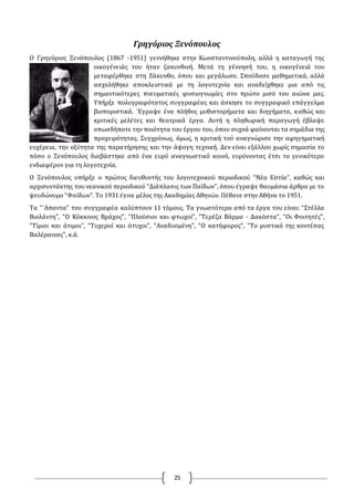 25
Γρηγόριος Ξενόπουλος
Ο Γρηγόριος Ξενόπουλος (1867 -1951) γεννήθηκε στην Κωνσταντινούπολη, αλλά η καταγωγή της
οικογένειάς του ήταν ζακυνθινή. Μετά τη γέννησή του, η οικογένειά του
μεταφέρθηκε στη Ζάκυνθο, όπου και μεγάλωσε. Σπούδασε μαθηματικά, αλλά
ασχολήθηκε αποκλειστικά με τη λογοτεχνία και αναδείχθηκε μια από τις
σημαντικότερες πνευματικές φυσιογνωμίες στο πρώτο μισό του αιώνα μας.
Υπήρξε πολυγραφότατος συγγραφέας και άσκησε το συγγραφικό επάγγελμα
βιοποριστικά. `Εγραψε ένα πλήθος μυθιστορήματα και διηγήματα, καθώς και
κριτικές μελέτες και θεατρικά έργα. Αυτή η πληθωρική παραγωγή έβλαψε
οπωσδήποτε την ποιότητα του έργου του, όπου συχνά φαίνονται τα σημάδια της
προχειρότητας. Συγχρόνως, όμως, η κριτική τού αναγνώρισε την αφηγηματική
ευχέρεια, την οξύτητα της παρατήρησης και την άψογη τεχνική. Δεν είναι εξάλλου χωρίς σημασία το
πόσο ο Ξενόπουλος διαβάστηκε από ένα ευρύ αναγνωστικό κοινό, ευρύνοντας έτσι το γενικότερο
ενδιαφέρον για τη λογοτεχνία.
Ο Ξενόπουλος υπήρξε ο πρώτος διευθυντής του λογοτεχνικού περιοδικού “Νέα Εστία”, καθώς και
αρχισυντάκτης του νεανικού περιοδικού “Διάπλασις των Παίδων”, όπου έγραψε θαυμάσια άρθρα με το
ψευδώνυμο “Φαίδων”. Το 1931 έγινε μέλος της Ακαδημίας Αθηνών. Πέθανε στην Αθήνα το 1951.
Τα “`Απαντα” του συγγραφέα καλύπτουν 11 τόμους. Τα γνωστότερα από τα έργα του είναι: “Στέλλα
Βιολάντη”, “Ο Κόκκινος Βράχος”, “Πλούσιοι και φτωχοί”, “Τερέζα Βάρμα - Δακόστα”, “Οι Φοιτητές”,
“Τίμιοι και άτιμοι”, “Τυχεροί και άτυχοι”, “Αναδυομένη”, “Ο κατήφορος”, “Το μυστικό της κοντέσας
Βαλέραινας”, κ.ά.
 