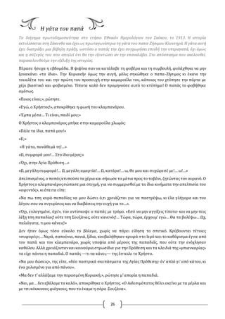 26
Η γάτα του παπά
Το διήγημα πρωτοδημοσιεύτηκε στο ετήσιο Εθνικόν Ημερολόγιον του Σκόκου, το 1913. Η ιστορία
εκτυλίσσεται στη Ζάκυνθο και έχει ως πρωταγωνίστρια τη γάτα του παπα-Ζήσιμου Κλοντηρά. Η γάτα αυτή
έχει διαπράξει μια βέβηλη πράξη, ωστόσο ο παπάς την έχει συγχωρήσει επειδή την υπεραγαπά, όχι όμως
και η σύζυγός του που απειλεί ότι θα την εξοντώσει αν την επαναλάβει. Στο απόσπασμα που ακολουθεί,
παρακολουθούμε την εξέλιξη της ιστορίας.
Πέρασε ήσυχα η εβδομάδα. Η ψιψίνα σαν να κατάλαβε τη φοβέρα και τη συμβουλή, φυλάχθηκε να μην
ξανακάνει «τα ίδια». Την Κυριακήν όμως την αυγή, μόλις σηκώθηκε ο παπα-Ζήσιμος κι έκανε την
τουαλέτα του και την πρώτη του προσευχή στην καμαρούλα του, κάποιος του χτύπησε την πόρτα με
χέρι βιαστικό και φοβισμένο. Τίποτα καλό δεν προμηνούσε αυτό το κτύπημα! O παπάς το φοβήθηκε
αμέσως.
«Ποιος είναι;», ρώτησε.
«Εγώ, ο Χρήστος!», αποκρίθηκε η φωνή του κλαμπανάρου.
«Έμπα μέσα… Τι είναι, παιδί μου;»
O Χρήστος ο κλαμπανάρος μπήκε στην καμαρούλα χλωμός:
«Πάλε τα ίδια, παπά μου!»
«Ε;»
«Η γάτα, πανάθεμά τη!…»
«Ω, συμφορά μου!… Στο ίδιο μέρος;»
«Όχι, στην Αγία Πρόθεση…»
«Ω, μεγάλη συμφορά!… Ω, μεγάλη αμαρτία!… Ω, κατάρα!… ω, Θε μου και συχώρεσέ με!… ω!…»
Απελπισμένος,ο παπάςκτυπούσε τα χέρια και σήκωσε τα μάτια προς το ταβάνι, ζητώντας τον ουρανό. O
Χρήστοςο κλαμπανάροςσώπασε μια στιγμή, για να συμμερισθεί με τα ίδια κινήματα την απελπισία του
«αφεντός», κι έπειτα είπε:
«Να πω τση κυρά-παπαδίας να μου δώσει ό,τι χρειάζεται για να παστρέψω, κι έλα γλήγορα και του
λόγου σου να συγυρίσεις και να διαβάσεις την ευχή για το…».
«Όχι, ευλογημένε, όχι!», τον αντίσκοψε ο παπάς με τρόμο. «Εσύ να μην αγγίξεις τίποτα· και να μην πεις
λέξη τση παπαδίας! ούτε τση Σουζάνας, ούτε κανενός!… Τώρα, τώρα, έρχουμ’ εγώ… Θα τα βολέψω… Ωχ,
παλιόγατα, τι μου κάνεις!»
Δεν ήταν όμως τόσο εύκολο το βόλεμα, χωρίς να πάρει είδηση το σπιτικό. Κρύβουνται τέτοιες
«συφορές»;…Νερά, σαπούνια, πανιά, ξίδια, κουβαλήθηκαν κρυφά στο Ιερό και το καθάρισμα έγινε από
τον παπά και τον κλαμπανάρο, χωρίς υποψία από μέρους της παπαδιάς, που ούτε την ενόχλησαν
καθόλου.Αλλά χρειάζοντανκαικαινούρια στρωσίδια για την Πρόθεση και τα κλειδιά της «μπιανκαρίας»
τα είχε πάντα η παπαδιά. O παπάς —τι να κάνει;— της έστειλε το Χρήστο.
«Να μου δώσεις», της είπε, «δύο παστρικά σκεπάσματα της Αγίας Πρόθεσης· έν’ απλό γι’ από κάτου, κι
ένα χυλισμένο για από πάνου».
«Μα δεν τ’ αλλάξαμε την περασμένη Κυριακή;», ρώτησε μ’ απορία η παπαδιά.
«Ναι, μα… δενεβάλαμε τα καλά», αποκρίθηκε ο Χρήστος. «O Αιδεσιμότατος θέλει εκείνο με τα μέρλα και
με τσι κόκκινους φιόγκους, που το έκαμε η σόρα-Σουζάνα».
 