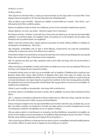 27
«O ίδιος σ’ το είπε;»
«O ίδιος, ναίσκε».
«Έλα, Χριστέ και Παναγία! Πάει, ο γέρος μου ξεκουτιάστηκε και δεν ξέρει άλλο τι να κάνει! Μα τ’ είναι
σήμερα; Χριστού Λαμπρή ή τ’ Αϊ-Γιαννιού; Κυριακή είναι! Απλή Κυριακή!»
«Ναι, μα ξέρεις, κυρα-παπαδία… Προχτές μου χύθηκε το μποτσολάκι με το κρασί… λίγο πάντα… μα ο
Αιδεσιμότατος δε θέλει να βλέπει μάκες».
Πρέπει να μπέρδευε λιγάκι τα λόγια του ο Χρήστος, γιατί μ’ αυτό η παπαδιά υποψιάστηκε αμέσως.
«Μωρέ, Χρήστο», του είπε· «με γελάς!… Εδώ κάτι τρέχει! Γιατί τι παναπεί;»
Και διαμιάς σώπασε, κτύπησε το μέτωπό της, κι όπως ήταν ασυγύριστη, με την πρωινή της σκαμπαβία,
ροβόλησε τη σκαλίτσα, βγήκε στο περβόλι, έτρεξε στα χαλίκια με τις παντούφλες της και μπήκε στην
Εκκλησιά από τη γυάλινη πόρτα του περβολιού.
«Καλέ, τι μου λέει ετούτος εδώ;», άρχισε αμέσως να φωνάζει του παπά. «Θέλεις, αλήθεια, ν’ αλλάξεις τα
σκεπάσματα τση Πρόθεσης;… Μα γιατί;»
«Ωχ, αδερφή!», αποκρίθηκε από το Ιερό ο παπα-Ζήσιμος, σταματώντας την ευχή που μουρμούριζε·
«ζήτημα θα το κάμεις και τούτο; Έτσι θέλω! έτσι μ’ αρέσει!»
Η παπαδιά στάθηκε στα σκαλοπάτια τουΙερούκαιπιάστηκε απότοκλειστό μισοθυρόφυλλοτης ακρινής
θύρας. Σαν γυναίκα δεν είχε το δικαίωμα να μπει παραμέσα.
«Άσ’ τα εφτούνα και λέγε μου! Μην εμαγάρισε πάλι η γάτα; Μην την έκαμε πάλι την κουτσουκέλα, η
καταραμένη; ε;…»
«Μη με σκοτίζεις»,αποκρίθηκε ο παπάς,«μόνο δώσε του Χρήστουό,τισου είπε,και γλήγορα!Έλα!για τα
λιγότερα, γιατί σήμερα δε μου περισσεύει όρεξη».
Η παπαδιά κοίταξε μέσα στο Ιερό, για να καταλάβει από τα σημάδια. Η Πρόθεση ήταν γυμνή και σαν
βρεμένη. Χωρίς άλλο, κάπου είχαν ξεπλύνει το βαμμένο ξύλο, μέσα στην κόχη του τοίχου, που είχε
ζωγραφισμένημια Αποκαθήλωση. Δίπλα, σ’ ένα σκαμνί, ήταν τοποθετημένα ανάκατα τα ιερά σκεύη, μα
τα λευκά σκεπάσματα, που είχαν σηκώσει, δε φαίνονταν πουθενά. Αν δεν ήταν συναχωμένη η παπαδιά,
θα αισθανότανκαι μια δυνατή μυρωδιά από ξίδι δριμύ. Μα της χρειαζόταν κι αυτό για να καταλάβει; Τα
σημάδια ήταν ολοφάνερα.
«Παπά, τι μου το κρύβεις;», ξαναφώναξε· «την έκαμε πάλι η παλιόγατα!»
«Ε, λοιπόν, ναίσκε!»,αποκρίθηκε από μέσα ο παπάς· «θα σε φοβηθώ; την έκανε πάλι η παλιόγατα! Είναι
άλλο;»
«Άι!…», ούρλιασε η παπαδιά καιδάγκασε με λύσσα τοδάκτυλότης. «Πού είναι;Τώρα, τώρα θα την εύρω!
Κι αν δεν τη σκοτώσω από το ξύλο, να μη με ματαπείς Μαρία!»
Γύρισε,έσπρωξε τοΧρήστο,που την είχε ακολουθήσεικαιστεκόταν από πίσω της, και βγήκε έξω, για να
βρει την ποίξια, τη δείξια, την παλιόγατα. O παπάς την πήρε αμέσως το κατόπι, σπρώχνοντας κι αυτός
τον κακόμοιρο το Χρήστο, που βρέθηκε κει να του φράζει το δρόμο.
«Να μου φέρεις πρώτα τα σκεπάσματα να συγυρίσω την Άγια Πρόθεση», της φώναξε στο περβόλι, «κι
έπειτα να πας να βρεις τη γάτα καιμακάρινα τη σουβλίσεις.Εμένα μοναχά να μη μου πεις λόγο. Τ’ ακούς;
Κοίταξε, μη με κολάσεις αμπονόρα, γιατί σήμερα θα λειτουργήσω!…».
«Σαν να μην έφτανε,βλέπεις,το κόλασμα πουσου κάνειη γάτα!»,αποκρίθηκε ηπαπαδιά καθώςέμπαινε
στο σπιτάκι. «Βλέπε τα τώρα που δε μ’ άφησες να την πετάξω με το πρώτο».
 