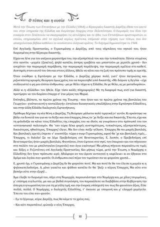 30
Ο τύπος και η ουσία
Μετά την Ένωση των Επτανήσων με την Ελλάδα (1864), ο Kερκυραίος δικαστής Δαρέζης έθεσε τον εαυτό
του στην υπηρεσία της Ελλάδας και διορίστηκε έπαρχος στην Πελοπόννησο. O διορισμός του δίνει την
ευκαιρία στον Ξενόπουλο να σκιαγραφήσει τις αντιλήψεις και το ήθος των Eπτανήσιων αριστοκρατών, οι
οποίοι, επηρεασμένοι από τα αγγλικά κυρίως πρότυπα, επέμεναν στην τήρηση των τύπων, που δεν
απασχολούσαν βέβαια καθόλου το νεοσύστατο ελληνικό κράτος. Το διήγημα δημοσιεύτηκε το 1944.
Επί Αγγλικής Προστασίας, ο Γερασιμάκης ο Δαρέζης, από τους νόμπιλους του νησιού του, ήταν
διορισμένος στην Κέρκυρα δικαστής.
Είχαννα λένε για τον ακέραιοχαρακτήρα του,την αξιοπρέπειά του και την τυπικότητα. Πάντα ντυμένος
στο καντίνι –μιγρέα (ζακέτα), ψηλό καπέλο, άσπρη γραβάτα και μπαστούνι με χερούλι χρυσό– δεν
ανεχόταν την παραμικρή παράβαση, την παραμικρή παράλειψη, την παραμικρή αμέλεια στο καθετί.
Αυστηρός στονεαυτότου όσοκαι στους άλλους, ήθελε να κάνει και τη ζωή του πρότυπο τιμής κι αρετής.
Όταν ενώθηκε η Εφτάνησο με την Ελλάδα, ο Δαρέζης χάρηκε πολύ, γιατ' ήταν πατριώτης και
ριζοσπάστηςκρυφός.Θεώρησε όμωςχρέος του να παραιτηθεί από δικαστής. «Με διόρισε η Αγγλία –είχε
συλλογιστεί ο μη μου άπτου άνθρωπος– μα με θέλει τάχα κι η Ελλάδα; Αν με θέλει, ας με ματαδιορίσει».
Αλλά κι η «Ελλάδα» τον ήθελε. Είχε τόσο καλές πληροφορίες! Με τη διαφορά πως, αντί για δικαστή,
προτίμησε να τον διορίσει έπαρχο σ' ένα μέρος του Μοριά.
Επίτηδες, βλέπετε, τα πρώτα χρόνια της Ένωσης –που ήταν και τα πρώτα χρόνια της βασιλείας του
Γεωργίου– γινόταναυτή η «ανταλλαγή»: έστελναν διοικητικούς υπαλλήλους στην Εφτάνησο Ελλαδίτες,
και στην άλλη Ελλάδα διαλεχτούς Εφτανήσιους.
Πρόθυμα δέχτηκε τη νέα θέση ο Δαρέζης. Τη θεώρησε μάλιστα πολύ τιμητική γι' αυτόν. Κι ορκίστηκε να
βάλει τα δυνατά του για να το δείξεικαι σανέπαρχος,όπως το 'χε δείξεικαισα δικαστής.Έπειτα,είχε και
τη φιλοδοξία να κάνει τους Ελλαδίτες της επαρχίας του να ιδούν, να γνωρίσουν στο πρόσωπό του τον
«επτανησιακό πολιτισμό». Θα 'ταν τώρα δέκα φορές αυστηρότερος, τυπικότερος, αξιοπρεπέστερος,
δικαιότερος, ηθικότερος. Έπαρχος! έλεγε. Μα δεν είναι παίξε-γέλασε. Έπαρχος θα πει μικρός βασιλιάς.
Και βασιλικές αρετές έπρεπε ν' αναπτύξει τώρα ο σιορ-Γερασιμάκης, αφού θα 'χε και βασιλικές τιμές…
Έπαρχος, τι διάολο! Σα να λέμε Πρεβεδούρος επί Βενετοκρατίας. Ε, λοιπόν, ο Πρεβεδούρος επί
Βενετοκρατίας ήταν μικρός βασιλιάς. Φαντάσου, όταν έφτανε στο νησί, τον έπαιρναν και τον πήγαιναν
στο παλάτι του με μπαλντακίνο (ουρανία) σαν άγιο εικόνισμα! Μα μήπως πήγαινε παρακάτω σε τιμές
και δόξες ο Ρεζιντέντες επί Αγγλικής Προστασίας; Και μήπως τώρα, μετά την Ένωση, ο Νομάρχης ο
Ελλαδίτης δεν ήταν πρόσωπο ιερό; Αδιάφορο αν του άρεσε αυτουνού η «αφέλεια» κι αν έβγαινε στο
δρόμο και λιγάκι σαν-φασόν. Oι άνθρωποι εκεί πέρα τον τιμούσαν σα να φορούσε χρυσά…
Ε, χρυσά όχι, ο Γερασιμάκης ο Δαρέζης δε θα φορούσε ποτέ. Μα και ποτέ δε θα του έλειπε η μιγρέα κι η
ψηλοκαπελαδούρα. Α, μόνο γιακέτα και ψάθινο καπέλο δε θα 'βαζε ο κύριος Έπαρχος. Μα ούτε στο
βαπόρι ούτε στην εξοχή!…
Άμα έλαβε το διορισμό του, πήγε στη Νομαρχία, παρουσιάστηκε στο Νομάρχη και, με χίλιες τσιριμόνιες,
μ' επίσημη ευγλωττία, μα και με βαθιά συγκίνηση, τον παρακάλεσε να διαβιβάσει στην Κυβέρνηση την
άπειρηευγνωμοσύνητουγια τη μεγάλητιμή, και την ένορκη υπόσχεσή του πως θα φαινόταν άξιος. Είπε
πολλά, πολλά. O Νομάρχης, ο διαλεχτός Ελλαδίτης, τ' άκουσε με υπομονή και μ' ελαφρό χαμόγελο.
Έπειτα του είπε σαν-φασόν:
– Εμ το ξέρουμε, κύριε Δαρέζη, πως θα κάμετε το χρέος σας.
– Και κάτι παραπάνω!, φώναξε ο νέος Έπαρχος.
 