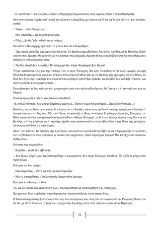 31
– Γι' αυτό πια τι να σας πω;, έκανε ο Νομάρχης σηκώνοντας τους ώμους. Είναι στη διάθεσή σας.
Απογοητεύτηκε λιγάκι απ' αυτή τη γλώσσα ο Δαρέζης, μα έκρινε καλό να μη δείξει τίποτα· και ρώτησε
απλά:
– Τώρα… πότε θα φύγω;
– Μα, υποθέτω… με πρώτη ευκαιρία.
– Πώς;… Δε θα 'ρθει πλοίο να με πάρει;
Με κόπο ο Νομάρχης κράτησε τα γέλια του. Κι αποκρίθηκε:
– Όχι, κύριε Δαρέζη, όχι. Δεν είναι δυνατό. Το Κράτος μας, βλέπετε, δεν είναι Αγγλία, ούτε Βενετία. Πάνε
εκείνα που ξέρατε. Θα φύγετε με το βαπόρι της γραμμής, πρώτη θέση, κι η Κυβέρνηση θα σας πληρώσει
απλώς τα «οδοιπορικά» σας.
– Το ίδιο είναι! Δεν πειράζει! Με συγχωρείτε, κύριε Νομάρχα! Δεν ήξερα!
Έγινε κατακόκκινος για την γκάφα του ο νέος Έπαρχος. Να μην το συλλογιστεί πως η μικρή, φτωχή
Ελλάδα δενμπορούσε να κάνει τέτοιες πολυτέλειες! Μπα! και με το βαπόρι της γραμμής, πρώτη θέση, το
ίδιο δεν ήταν;Άμ' ανέβαζε ένα σινιάλοστο κατάρτι, νάτο! Και, διάολε, το σινιάλο δεν κόστιζε τίποτα: μια
παντιερούλα, ένα κομμάτι πανί…
Ετοιμάστηκε τέλος πάντων και μπαρκαρίστηκε στο πρώτο βαπόρι και θα 'φευγε απ' το νησί του για το
Μοριά.
Σινιάλο όμως δεν είδε ν' ανεβάσουν πουθενά.
«Ε, συλλογίστηκε, δεν μπορεί αμέσως αμέσως… Έχουν τώρα τη φασαρία… Άμα ξεκινήσουμε…»
Ωστόσο,για καλό και για κακό, δεν έπαυε να το θυμίζει, κάνοντας τρόπο ν' ακούγεται μες στο βαπόρι τ'
όνομά του κι ο τίτλος του. Πότε το 'λεγε, το φώναζε ο ίδιος: «ο κύριος Γεράσιμος Δαρέζης, Έπαρχος…».
Πότε προκαλούσε μια προσφώνησηαπόάλλον:«Κύριε Έπαρχε!…».Κι όταν τέλος ενόμισε πως όλο πια το
βαπόρι, απ' τη γέφυρα ως τ' αμπάρι, έμαθε ποια προσωπικότητα κουβαλούσε στην έδρα της, ησύχασε
κάπως και κάθισε σε μιαν άκρη.
Αλλά του κάκου. Το βαπόρι είχε ξεκινήσει, και κανένα σινιάλο δεν ανέβαινε να πληροφορήσει τις ακτές
και τις θάλασσες πως ταξίδευε μ' αυτό ένας άρχοντας. Πολύ περίεργο πράμα! Μα το ξέχασαν αυτοί οι
άνθρωποι;…
Ρώτησε τον καμαρότο:
– Σινιάλο… γιατί δεν εβάλατε;
– Δεν ξέρω, κύριέ μου, του αποκρίθηκε ο καμαρότος· δεν είναι δική μου δουλειά. Θα λάβετε μέρος στο
πρόγευμα;
Ρώτησε το λοστρόμο:
– Παντιερούλα;… πότε θα πάει η παντιερούλα;
– Μα τι, αποκρίθηκε ο θαλασσινός. Καραντίνα έχουμε;
Ρώτησε κι άλλους, τα ίδια.
«Α, μα δεν είναι δουλειά τούτη δω!», συλλογίστηκε με αγανάχτηση ο κ. Έπαρχος.
Και μια και δυο, ανεβαίνει στη γέφυρα και παρουσιάζεται στον καπετάνιο.
O θαλασσινόςαυτόςήταν έναςαπό τους πιο ντόμπρους και τους πιο σαν-φασονίστες Ρωμιούς. Ποτέ του
δε θα 'χε ιδεί τέτοιον στη ζωή του ο άρχοντας Δαρέζης, ούτε στο νησί του, ούτε στην Κέρκυρα.
 