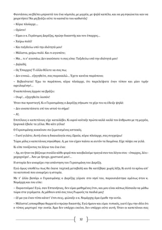 32
Φαντάσου,να βλέπειμπροστά του ένα νόμπιλο, με μιγρέα, με ψηλό καπέλο, και να μη σηκώνεται καν να
χαιρετήσει! Να μη βγάζει ούτε το κασκέτο του καθιστός!
– Κύριε πλοίαρχε…
– Oρίστε!
– Είμαι ο κ. Γεράσιμος Δαρέζης, πρώην δικαστής και νυν έπαρχος…
– Χαίρω πολύ!
– Και ταξιδεύω υπό την ιδιότητά μου!
– Μάλιστα, χαίρω πολύ. Και τι αγαπάτε;
– Μα… τι ν' αγαπάω; Δεν ακούσατε τι σας είπα: Ταξιδεύω υπό την ιδιότητά μου!
– Δηλαδή;
– Ως Έπαρχος! Τι άλλο θέλετε να σας πω;
– Δεν εννοώ… εξηγηθείτε, σας παρακαλώ… Έχετε κανένα παράπονο;
– Βεβαιότατα! Έχω το παράπονο, κύριε πλοίαρχε, ότι παρελείψατε έναν τύπον και μίαν τιμήν
οφειλομένην!…
O καπετάνιος άρχισε να βράζει:
– Oυφ!… εξηγηθείτε λοιπόν!
Ήταν πια προσταγή. Κι ο Γερασιμάκης ο Δαρέζης σήκωσε το χέρι του κι έδειξε ψηλά:
– Δεν αναπετάσατε επί του ιστού το σήμα!
– Α!;
Επιτέλους ο καπετάνιος είχε καταλάβει. Κι αφού κοίταξε πρώτα καλά-καλά τον άνθρωπο με τη μιγρέα,
ξαφνικά έβαλε τα γέλια. Μα κάτι γέλια!
O Γερασιμάκης κοκκίνισε σα ζεματισμένος αστακός.
– Γιατί γελάτε; Αυτή είναι η δικαιολογία σας; Ωραία, κύριε πλοίαρχε, σας συγχαίρω!
Τώρα μόλις ο καπετάνιος σηκώθηκε. Α, μα τον είχαν πιάσει κι αυτόν τα δαιμόνια. Είχε πάψει να γελά.
Κι είπε τονίζοντας τα λόγια του ένα ένα:
– Αμ, αν ήταννα βάζουμε σινιάλοκάθε φορά που κουβαλούμε τραγιά σαντουλόγουσου –έπαρχος, λέει–
χαχαχούχα!… Άσε με ήσυχο, χριστιανέ μου!…
Η ιστορία δεν αναφέρει την απάντηση του Γερασιμάκη του Δαρέζη.
Εγώ όμως υποθέτω πως θα έκανε ταχτική μεταβολή και θα κατέβηκε χωρίς λέξη. Κι αυτό το κρίνω απ'
τα κατοπινά που αναφέρει η ιστορία.
Με τ' άλλο βαπόρι ο Γερασιμάκης ο Δαρέζης γύρισε στο νησί του, παρουσιάστηκε αμέσως στον κ.
Νομάρχη και του είπε:
– Παραιτούμαι! Εγώ, σαν Επτανήσιος, δεν είμαι μαθημένος έτσι, και μου είναι κάπως δύσκολο να μάθω
τώρα στα γεράματα. Ας μάθουν από σας τους Ρωμιούς τα παιδιά μας!
– Ω! μα για έναν τύπο κάνετ' έτσι σεις;, φώναξε ο κ. Νομάρχης άμα έμαθε την αιτία.
– Μάλιστα!,αποκρίθηκε θαρρετά οπρώην δικαστής. Εγώ ήμουν και είμαι τυπικός, γιατί έχω την ιδέα ότι
ο τύπος μαρτυρεί την ουσία. Άμα δεν υπάρχει εκείνο, δεν υπάρχει ούτε αυτή. Όταν οι καπετάνιοι σας
 