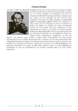 34
Γεώργιος Σουρής
Γεννήθηκε το 1853 στην Ερμούπολη της Σύρου. Η οικογένειά του ήταν εύπορη και ο πατέρας του ήθελε
να τον κάνειπαπά. Όταν η οικογένειά του χρεωκόπησε, ο πατέρας
του τον έστειλε υπάλληλο στο κατάστημα ενός θείου του
σιτέμπορουστηΡωσία.Ο Σουρής όμως, ξεκίνησε να γράφει κρυφά
τους στίχους του στα κατάστιχα και μετά από δύο μήνες
αποχώρησε. Όταν ήλθε στην Αθήνα γράφτηκε στη Φιλοσοφική
Σχολή του Πανεπιστημίου Αθηνών. Ωστόσο, δεν κατόρθωσε να
πάρει πτυχίο μετά την απόρριψή του από τον καθηγητή του
Σιμτέλο στο μάθημα της μετρικής, κατ΄ άλλους στα Λατινικά,
γεγονός που του στοίχισε πολύ όπως διαπιστώνεται στους
εκδικητικούς του στίχους. Για να βγάλει τον επιούσιο παρέδιδε
μαθήματα καιδημοσιογραφούσε.Τοέργοτουχαρακτηριζόταναπό
την ποιητική του γονιμότητα και την πληθώρα των στίχων του.
Έγραφε πάντα καλοπροαίρετα σχολιάζοντας το λαό, τους
άρχοντες, τους Βασιλείς, χωρίς ωστόσο να βρίζει. Συχνά αυτοσαρκαζόταν και έξοχο δείγμα
αυτοσαρκασμού είναι το ποίημα «Η Ζωγραφιά μου». Η γλώσσα του είναι μικτή. Χρησιμοποιεί πολύ
τη δημοτική, αλλά συχνά στα ποιήματά του υπάρχουναρκετές λόγιες λέξεις και φράσεις, για λόγους είτε
μετρικούς είτε σατιρικούς. Είχε άλλωστε συγκρουστεί εντονότατα με τον Γιάννη Ψυχάρη και τους
μαχητικούς δημοτικιστές των αρχών του 20ού αιώνα. Βεβαίως, κάποιοι τον είπαν στιχοπλόκο και
κατηγόρησαν το έργο του υποστηρίζοντας πως στερείται ποιητικής αξίας ή ότι είναι εντελώς
επιφανειακό.
 