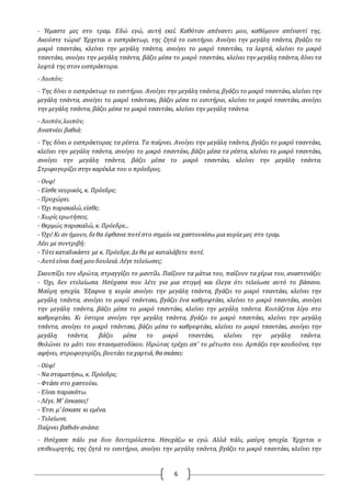 6
- Ήμαστε μες στο τραμ. Εδώ εγώ, αυτή εκεί. Καθόταν απέναντι μου, καθόμουν απέναντί της.
Ακούστε τώρα! Έρχεται ο εισπράκτωρ, της ζητά το εισιτήριο. Ανοίγει την μεγάλη τσάντα, βγάζει το
μικρό τσαντάκι, κλείνει την μεγάλη τσάντα, ανοίγει το μικρό τσαντάκι, τα λεφτά, κλείνει το μικρό
τσαντάκι, ανοίγει την μεγάλη τσάντα, βάζει μέσα το μικρό τσαντάκι, κλείνει την μεγάλη τσάντα, δίνει τα
λεφτά της στον εισπράκτορα.
- Λοιπόν;
- Της δίνει ο εισπράκτωρ το εισιτήριο. Ανοίγει την μεγάλη τσάντα, βγάζει το μικρό τσαντάκι, κλείνει την
μεγάλη τσάντα, ανοίγει το μικρό τσάντακι, βάζει μέσα το εισιτήριο, κλείνει το μικρό τσαντάκι, ανοίγει
την μεγάλη τσάντα, βάζει μέσα το μικρό τσαντάκι, κλείνει την μεγάλη τσάντα.
- Λοιπόν,λοιπόν;
Αναπνέει βαθιά:
- Της δίνει ο εισπράκτορας τα ρέστα. Τα παίρνει. Ανοίγει την μεγάλη τσάντα, βγάζει το μικρό τσαντάκι,
κλείνει την μεγάλη τσάντα, ανοίγει το μικρό τσαντάκι, βάζει μέσα τα ρέστα, κλείνει το μικρό τσαντάκι,
ανοίγει την μεγάλη τσάντα, βάζει μέσα το μικρό τσαντάκι, κλείνει την μεγάλη τσάντα.
Στριφογυρίζει στην καρέκλα του ο πρόεδρος.
- Ουφ!
- Είσθε νευρικός, κ. Πρόεδρε;
- Προχώρει.
- Όχι παρακαλώ,είσθε;
- Χωρίς ερωτήσεις.
- Θερμώς παρακαλώ, κ. Πρόεδρε...
- Όχι! Κι αν ήμουν, δεθα έφθανα ποτέστο σημείο να χαστουκίσω μια κυρία μες στο τραμ.
Λέει με συντριβή:
- Τότεκαταδικάστε με κ. Πρόεδρε.Δεθα με καταλάβετε ποτέ.
- Αυτό είναι δική μουδουλειά. Λέγε τελείωσες;
Σκουπίζει τον ιδρώτα, στραγγίζει το μαντίλι. Παίζουν τα μάτια του, παίζουν τα χέρια του, αναστενάζει:
- Όχι, δεν ετελείωσα. Ησύχασα που λέτε για μια στιγμή και έλεγα ότι τελείωσε αυτό το βάσανο.
Μαύρη ησυχία. Έξαφνα η κυρία ανοίγει την μεγάλη τσάντα, βγάζει το μικρό τσαντάκι, κλείνει την
μεγάλη τσάντα, ανοίγει το μικρό τσάντακι, βγάζει ένα καθρεφτάκι, κλείνει το μικρό τσαντάκι, ανοίγει
την μεγάλη τσάντα, βάζει μέσα το μικρό τσαντάκι, κλείνει την μεγάλη τσάντα. Κοιτάζεται λίγο στο
καθρεφτάκι. Κι ύστερα ανοίγει την μεγάλη τσάντα, βγάζει το μικρό τσαντάκι, κλείνει την μεγάλη
τσάντα, ανοίγει το μικρό τσάντακι, βάζει μέσα το καθρεφτάκι, κλείνει το μικρό τσαντάκι, ανοίγει την
μεγάλη τσάντα, βάζει μέσα το μικρό τσαντάκι, κλείνει την μεγάλη τσάντα.
Θολώνει το μάτι του πταισματοδίκου. Ιδρώτας τρέχει απ' το μέτωπο του. Αρπάζει την κουδούνα, την
αφήνει, στροφογυρίζει, βουτάει τα χαρτιά, θα σκάσει:
- Ούφ!
- Να σταματήσω, κ. Πρόεδρε;
- Φτάσε στο χαστούκι.
- Είναι παρακάτω.
- Λέγε. Μ' έσκασες!
- Έτσι μ' έσκασε κι εμένα.
- Τελείωνε.
Παίρνει βαθιάν ανάσα:
- Ησύχασε πάλι για δυο δευτερόλεπτα. Ησυχάζω κι εγώ. Αλλά πάλι, μαύρη ησυχία. Έρχεται ο
επιθεωρητής, της ζητά το εισιτήριο, ανοίγει την μεγάλη τσάντα, βγάζει το μικρό τσαντάκι, κλείνει την
 