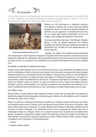 8
Αλέξανδρος Αλεξανδράκης,H Πείνα του '41
Οι πιτσιρίκοι
«Οι πιτσιρίκοι» είναι αυτοτελές τμήμα από το μεγάλο ομότιτλο σπονδυλωτό αφήγημα του Δημήτρη Ψαθά,
το οποίο αναφέρεται στην Εθνική αντίσταση, και ιδιαίτερα στη συμμετοχή των παιδιών σ’ αυτή. Στο
απόσπασμα μια παρέα παιδιών κάνει σαμποτάζ σε γερμανικό φορτηγό.
Γενάρης του ’42. Σκελετωμένοι οι άνθρωποι γυρίζουνε
στους δρόμους. Νομίζεις πως το κρύο, η πείνα και ο φόβος
αγωνίζονται ποιο απ’ τα τρία αυτά κακά θα καταφέρει να
γονατίσει μια ώρ’ αρχύτερα τον αναιδέστατον αυτό λαό,
που σε πείσμα κάθε λογικής εξακολουθεί να ζει και να
υπάρχει. Κι όχι μονάχα αυτό, παρά και ν’ αστειεύεται.
O πιτσιρίκοςπροπάντων έχεικέφι. Γελά. Φλυαρεί. Πειράζει.
Κλείνει το μάτι και χαιρετά φασιστικά τους Ιταλούς,
ξεροβήχειόταν περνάνεΓερμανοί,κορδώνεταικαι κάνει την
περπατησιά τους. O φόβος τού είναι πράγμα άγνωστο, το
αστείο η ζωή του.
…Βραδάκι. Στο Ζάππειο. Ένα τεράστιο γερμανικό φορτηγό
είναι σταματημένο κι έχει τα φώτα του αναμμένα. O γερμανός σκοπός έχει οργανώσει την άμυνά του για την
περίπτωση επιδρομής των σαλταδόρων. Έχει τα μάτια δεκατέσσερα. Γιατί εκείνοι χυμούν σαν αετοί ακριβώς
τη στιγμή που δεν τους περιμένεις και οι ρεζέρβες κάνουν φτερά. Μια αδιάκοπη απειλή είναι το τραγούδι
τους:
Να σαλτάρω, να σαλτάρω,τη ρεζέρβα να του πάρω!
Τα ξέρει αυτά ο κάθε Γερμανός που του εμπιστεύθηκαν αυτοκίνητο, γιατί πολλά είδαν και πάθαν όλοι τους
από τους σαλταδόρους.Αλλάκι ο κίνδυνοςτων πιτσιρίκων δεν είναι μικρός.Ένας ακήρυκτοςπόλεμοςυπάρχει
ανάμεσα στα θηρία και τα πεινασμένααλητάκια της Αθήνας.Η πονηριάείναι το όπλο τους. Όταν δε βάζουνσ’
ενέργεια αυτή και κάνουν τον πόλεμο ανοιχτά, πάνε χαμένα. Oι Γερμανοί δε χωρατεύουν. Στις αρχές που
πρωτομπήκαν, παιδιά πετροβόλησαν ένα αυτοκίνητο. Λυσσασμένος φρενάρισε και κατέβηκε ο Γερμανός.
Έπιασε ένα. Άδραξε το χέρι του παιδιού, το ’φερε στο γόνατό του και το ’σπασε, όπως σπάζεις ένα ξύλο.
Oύρλιαξε το παιδί κι έπεσε λιπόθυμο. Κι ο Γερμανός το παράτησε εκεί, ξανανέβηκε στο αυτοκίνητό του κι
έφυγε. Η ανθρωπιά είναι πολυτέλεια περιττή, είπε ο χιτλερισμός, και πήραν σκληρή πείρα ως και τα μωρά.
Να το βάλουν κάτω;
Όχι δα! Είδαν ότι άνισος πόλεμος δίχως πονηριά δε γίνεται. Κι από τότε το μυαλουδάκι της μαρίδας δεν
ασχολείται μονάχα πώς θα εξοικονομήσει ένα ξεροκόμματο, αλλά και πώς θα στραβώσει αυτόν το φοβερό
Κύκλωπα, που τρέμει όλος ο κόσμος.
Παίρνει τα μέτρατου ο Πολύφημος.Κοιτάγύρω.Κι ακριβώς για ν’ αποφύγει κανένα αναπάντεχο, έχει ανάψει
και τα φώτα τουαυτοκινήτου.Κι ακόμα, για να ’ναι σίγουρος εκατό τα εκατό, δε στέκεται σ’ ένα μέρος, παρά
φέρνει βόλτες γύρω γύρω το φορτηγό. Αν κοιτάς, Oδυσσέα, έλα! Κι έρχεται ο Oδυσσέας. Πατρίδα του είναι
το χώμα που πατά ο Κύκλωπας, κι αν ζωντάνεψε αυτός σε τούτα τα χώματα, δεν πέθανε όμως ποτέ το
πολυμήχανο πνεύμα του πολύμητιι. Μόνο που ο ομηρικός ήρωας τούτη τη φορά είναι ένα παιδάκι δέκα
χρόνων. Πεινασμένο. Κουρελίδικο. Εύθυμο ωστόσο και παμπόνηρο. Κρατά ένα τσιγάρο και πλησιάζει στο
παλιό φανάρι τουαυτοκινήτου.Σταματάο Γερμανός και το κοιτά. Τι θέλει να κάνει; Σκύβει ο μικρός ν' ανάψει
το τσιγάρο του απ' το ηλεκτρικό. Κι ο Κύκλωπας απορεί.
— Τι κάνει;
— Καμαράτ,ανάψει σιγαρέτ.
 