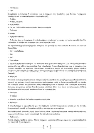 9
— Ηλεκτρικός;
— Για!
Ξεκαρδίζεται ο Κύκλωπας. Τι κουτοί που είναι οι πιτσιρίκοι στην Ελλάδα! Αν είναι δυνατόν ν' ανάψει το
τσιγάρο του απ' το ηλεκτρικό φανάρι! Και τον κάνει χάζι.
— Ανάψει.
— Ανάψει, καμαράτ.
— Νιχτς ανάψει.
— Για, για. Εγώ σου λέω ανάψει σιγαρέτ. Βάζουμε στοίχημα;
— Στοίκημα;
Δε νιώθει.
— Νιχτς καταλαβαίνει.
— Το λοιπόν,άκουνα δεις,μάγκα. Αν εγώνιξ ανάψειτο τσιγάρο απ' το φανάρι, εσύ εμένα καρπαζά. Κλαπ! Αν
εγώ ανάψει το τσιγάρο απ' το φανάρι, εγώ εσένα καρπαζά. Κλαπ!
Με παραστατικές χειρονομίες εξηγεί ο πιτσιρίκος την πρότασή του στον Κύκλωπα. Κι εκείνος τον κοιτά και
διασκεδάζει.
— Ντεν καταλαβαίνει.
— Νιξ;
— Νιξ.
— Είσαι μάπας.
O Γερμανός βγάζει τον αναπτήρα. Τον ανάβει και δίνει φωτιά στον πιτσιρίκο. Αλλά ο πιτσιρίκος του κάνει
χωρατά. Φου και σβήνει τον αναπτήρα. Γελά ο Κύκλωπας. Τι παιχνιδιάρηδες που είναι οι πιτσιρίκοι στην
Ελλάδα! Ξανανάβει τον αναπτήρα. Τον απλώνει. Πλησιάζει το μούτρο του ο πιτσιρίκος, φέρνει κοντά το
τσιγάρο του,κάνειτάχα πως ανάβει,ύστερα απότομαπάλι φουκαι ξανασβήνειτον αναπτήρα.Ξεκαρδίζεται ο
Γερμανός:
— Χο-χο-χο!
Κουτοίκαι πεισματάρηδεςπου είναιοι πιτσιρίκοιστην Ελλάδα! Ένας πελώριοςΓερμανόςνιώθει την απέραντη
υπεροχή του απέναντι σ’ αυτό το μικροσκοπικό χαζόπραμα και καθώς το βλέπει να τραβάει πάλι στο φανάρι
για ν’ ανάψει, βρίσκει πως έχει δίκιο ο Χίτλερ να βραχνιάζει πως οι Γερμανοί είναι έξυπνος και περιούσιος
λαός, που προορίστηκε από τη Θεία Πρόνοια να καβαλήσει όλους τους λαούς που είναι κουτοί. Αλλά το
αστείο παρακρατά κι ο μικρός ανάβει επιτέλους απ’ τον αναπτήρα:
— Τάκενσεν!
— Εν-τά-ξει!
— Μπράβο, ρε Χιτλερία. Τα ’μαθες το ρωμέικα. Αφίτερζεν.
— Αφίτερζεν.
Κι ο Κύκλωπας με το χαμόγελο στο κρύο του πρόσωπο κοιτά τον πιτσιρίκο που χάνεται μες στο σκοτάδι.
Ύστερα ετοιμάζεται πάλι να ξαναρχίσει τις βόλτες του γύρω απ’ το αυτοκίνητο.
Αλλά όταν φτάνει στο πίσω μέρος, γουρλώνει τα μάτια. Κομμάτια ξεβιδωμένα, λάστιχα κατατρυπημένα,
κομμάτια που λείπουν, σωστή καταστροφή. Και τότε μόνο καταλαβαίνει:
— Αχ ζοοοοο!...
Λυσσά. Γαβγίζει. Τραβά το πιστόλι. Αλλά οι πιτσιρίκοι –γιατί ήταν ολόκληρη παρέα που μοίρασε τη δουλειά
του σαμποτάζ– έγιναν άφαντοι.
 