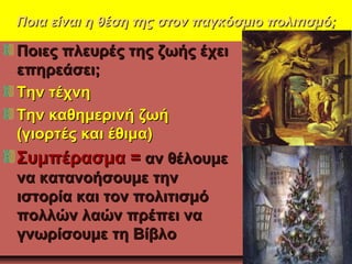 Ποια είναι η θέση της στον παγκόσμιο πολιτισμό;Ποια είναι η θέση της στον παγκόσμιο πολιτισμό;
Ποιες πλευρές της ζωής έχειΠοιες πλευρές της ζωής έχει
επηρεάσει;επηρεάσει;
Την τέχνηΤην τέχνη
Την καθημερινή ζωήΤην καθημερινή ζωή
(γιορτές και έθιμα)(γιορτές και έθιμα)
Συμπέρασμα =Συμπέρασμα = αν θέλουμεαν θέλουμε
να κατανοήσουμε τηννα κατανοήσουμε την
ιστορία και τον πολιτισμόιστορία και τον πολιτισμό
πολλών λαών πρέπει ναπολλών λαών πρέπει να
γνωρίσουμε τη Βίβλογνωρίσουμε τη Βίβλο
 