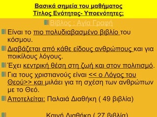 Βασικά σημεία του μαθήματος
Τίτλος Ενότητας- Υποενότητες;
Βίβλος : Αγία Γραφή
Είναι το πιο πολυδιαβασμένο βιβλίο του
κόσμου.
Διαβάζεται από κάθε είδους ανθρώπους και για
ποικίλους λόγους.
Έχει κεντρική θέση στη ζωή και στον πολιτισμό.
Για τους χριστιανούς είναι << ο Λόγος του
Θεού>> και μιλάει για τη σχέση των ανθρώπων
με το Θεό.
Αποτελείται: Παλαιά Διαθήκη ( 49 βιβλία)
 
