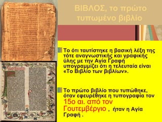 ΒΙΒΛΟΣ, το πρώτο
τυπωμένο βιβλίο
Το ότι ταυτίστηκε η βασική λέξη της
τότε αναγνωστικής και γραφικής
ύλης με την Αγία Γραφή
υπογραμμίζει ότι η τελευταία είναι
«Το Βιβλίο των βιβλίων».
Το πρώτο βιβλίο που τυπώθηκε,
όταν εφευρέθηκε η τυπογραφία τον
15ο αι. από τον
Γουτεμβέργιο , ήταν η Αγία
Γραφή .
 