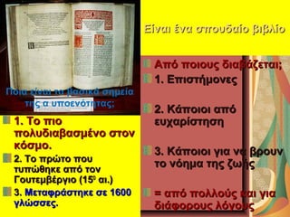 Είναι ένα σπουδαίο βιβλίοΕίναι ένα σπουδαίο βιβλίο
1. Το πιο1. Το πιο
πολυδιαβασμένο στονπολυδιαβασμένο στον
κόσμο.κόσμο.
2. Το πρώτο που2. Το πρώτο που
τυπώθηκε από τοντυπώθηκε από τον
Γουτεμβέργιο (15Γουτεμβέργιο (15ΟΟ
αι.)αι.)
3.3. Μεταφράστηκε σε 1600Μεταφράστηκε σε 1600
γλώσσες.γλώσσες.
Από ποιους διαβάζεται;Από ποιους διαβάζεται;
1. Επιστήμονες1. Επιστήμονες
2. Κάποιοι από2. Κάποιοι από
ευχαρίστησηευχαρίστηση
3. Κάποιοι για να βρουν3. Κάποιοι για να βρουν
το νόημα της ζωήςτο νόημα της ζωής
= από πολλούς και για= από πολλούς και για
διάφορους λόγουςδιάφορους λόγους
Ποια είναι τα βασικά σημεία
της α υποενότητας;
 