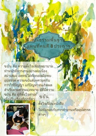 คุณธรรมพื้นฐาน
แผนที่คนดี 8 ประการ
 ขยัน คือ ความตั้งใจเพียรพยายาม
ทำาหน้าที่การงานอย่างต่อเนื่อง
สมำ่าเสมอ อดทนไม่ท้อถอยเมื่อพบ
อุปสรรค ความขยันต้องควบคู่กับ
การใช้ปัญญา แก้ปัญหาจนเกิดผล
สำาเร็จตามความมุ่งหมาย ผู้ที่มีความ
ขยัน คือ ผู้ที่ตั้งใจทำาอย่างจริงจังต่อ
เนื่องในเรื่องที่ถูกที่ควร เป็นคนสู้
งาน มีความพยายาม ไม่ท้อถอย
กล้าเผชิญอุปสรรค รักงานที่ทำา
ตั้งใจทำาหน้าที่อย่างจริงจัง
ขยัน
ตั้งใจเรียนหนังสือ
ไม่ท้อถอยกับการทำางานหรืออุปสรรค
ต่างๆ
 