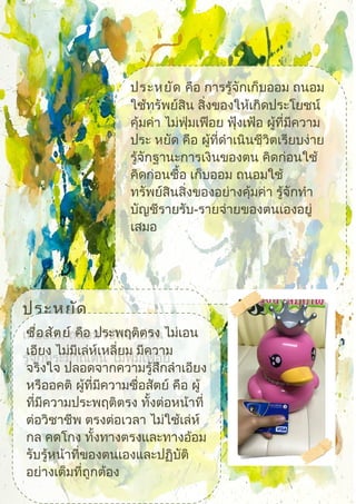 ประหยัด คือ การรู้จักเก็บออม ถนอม
ใช้ทรัพย์สิน สิ่งของให้เกิดประโยชน์
คุ้มค่า ไม่ฟุ่มเฟือย ฟุ้งเฟ้อ ผู้ที่มีความ
ประ หยัด คือ ผู้ที่ดำาเนินชีวิตเรียบง่าย
รู้จักฐานะการเงินของตน คิดก่อนใช้
คิดก่อนซื้อ เก็บออม ถนอมใช้
ทรัพย์สินสิ่งของอย่างคุ้มค่า รู้จักทำา
บัญชีรายรับ-รายจ่ายของตนเองอยู่
เสมอ
ประหยัด
เก็บออม ถนอมใช้ทรัพย์สิน
รู้จักประมาณตน ไม่ฟุ่มเฟือย
ซื่อสัตย์ คือ ประพฤติตรง ไม่เอน
เอียง ไม่มีเล่ห์เหลี่ยม มีความ
จริงใจ ปลอดจากความรู้สึกลำาเอียง
หรืออคติ ผู้ที่มีความซื่อสัตย์ คือ ผู้
ที่มีความประพฤติตรง ทั้งต่อหน้าที่
ต่อวิชาชีพ ตรงต่อเวลา ไม่ใช้เล่ห์
กล คดโกง ทั้งทางตรงและทางอ้อม
รับรู้หน้าที่ของตนเองและปฏิบัติ
อย่างเต็มที่ถูกต้อง
 