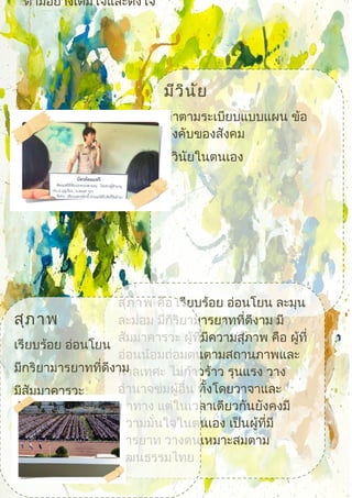 ตามอย่างเต็มใจและตั้งใจ
มีวินัย
ทำาตามระเบียบแบบแผน ข้อ
บังคับของสังคม
มีวินัยในตนเอง
 สุภาพ คือ เรียบร้อย อ่อนโยน ละมุน
ละม่อม มีกิริยามารยาทที่ดีงาม มี
สัมมาคารวะ ผู้ที่มีความสุภาพ คือ ผู้ที่
อ่อนน้อมถ่อมตนตามสถานภาพและ
กาลเทศะ ไม่ก้าวร้าว รุนแรง วาง
อำานาจข่มผู้อื่น ทั้งโดยวาจาและ
ท่าทาง แต่ในเวลาเดียวกันยังคงมี
ความมั่นใจในตนเอง เป็นผู้ที่มี
มารยาท วางตนเหมาะสมตาม
วัฒนธรรมไทย
สุภาพ
เรียบร้อย อ่อนโยน
มีกริยามารยาทที่ดีงาม
มีสัมมาคารวะ
 