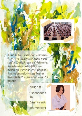 สะอาด คือ ปราศจากความมัวหมอง
ทั้งกาย ใจ และสภาพแวดล้อม ความ
ผ่องใส เป็นที่เจริญตา ทำาให้เกิดความ
สบายใจแก่ผู้พบเห็น ผู้ที่มีความ
สะอาด คือ ผู้รักษาร่างกาย ที่อยู่อาศัย
สิ่งแวดล้อมถูกต้องตามสุขลักษณะ
ฝึกฝนจิตใจมิให้ขุ่นมัว มีความแจ่มใส
อยู่เสมอ
สะอาด
ปราศจากความมัวหมอง ทั้งกายและ
ใจ
มีสภาพแวดล้อมที่ดี
แต่งกายสะอาดเรียนร้อย
 