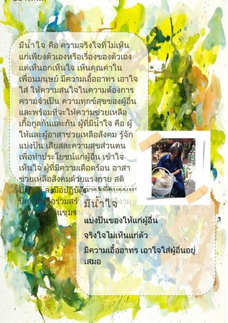 อย่างสันติ
มีนำ้าใจ คือ ความจริงใจที่ไม่เห็น
แก่เพียงตัวเองหรือเรื่องของตัวเอง
แต่เห็นอกเห็นใจ เห็นคุณค่าใน
เพื่อนมนุษย์ มีความเอื้ออาทร เอาใจ
ใส่ ให้ความสนใจในความต้องการ
ความจำาเป็น ความทุกข์สุขของผู้อื่น
และพร้อมที่จะให้ความช่วยเหลือ
เกื้อกูลกันและกัน ผู้ที่มีนำ้าใจ คือ ผู้
ให้และผู้อาสาช่วยเหลือสังคม รู้จัก
แบ่งปัน เสียสละความสุขส่วนตน
เพื่อทำาประโยชน์แก่ผู้อื่น เข้าใจ
เห็นใจ ผู้ที่มีความเดือดร้อน อาสา
ช่วยเหลือสังคมด้วยแรงกาย สติ
ปัญญา ลงมือปฏิบัติการ เพื่อบรรเทา
ปัญหาหรือร่วมสร้างสรรค์สิ่งดีงาม
ให้เกิดขึ้นในชุมชน
มีนำ้าใจ
แบ่งปันของให้แก่ผู้อื่น
จริงใจไม่เห็นแก่ตัว
มีความเอื้ออาทร เอาใจใส่ผู้อื่นอยู่
เสมอ
 