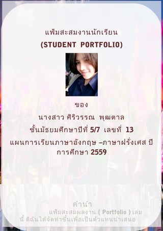 คำานำา
แฟ้มสะสมผลงาน ( Portfolio ) เล่ม
นี้ ดิฉันได้จัดทำาขึ้นเพื่อเป็นตัวแทนนำาเสนอ
แฟ้มสะสมงานนักเรียน
(STUDENT PORTFOLIO)
ของ
นางสาว ศิริวรรณ พุฒตาล
ชั้นมัธยมศึกษาปีที่ 5/7 เลขที่ 13
แผนการเรียนภาษาอังกฤษ –ภาษาฝรั่งเศส ปี
การศึกษา 2559
 
