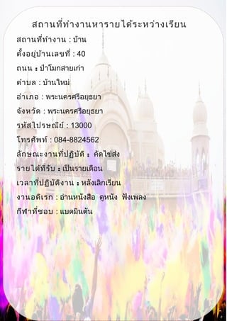 สถานที่ทำางานหารายได้ระหว่างเรียน
สถานที่ทำางาน : บ้าน
ตั้งอยู่บ้านเลขที่ : 40
ถนน : ป่าโมกสายเก่า
ตำาบล : บ้านใหม่
อำาเภอ : พระนครศรีอยุธยา
จังหวัด : พระนครศรีอยุธยา
รหัสไปรษณีย์ : 13000
โทรศัพท์ : 084-8824562
ลักษณะงานที่ปฏิบัติ : คัดไข่ส่ง
รายได้ที่รับ : เป็นรายเดือน
เวลาที่ปฏิบัติงาน : หลังเลิกเรียน
งานอดิเรก : อ่านหนังสือ ดูหนัง ฟังเพลง
กีฬาที่ชอบ : แบดมินตัน
 