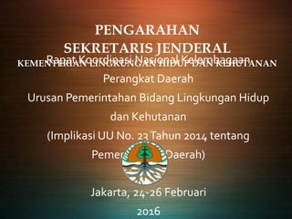 PENGARAHAN
SEKRETARIS JENDERAL
KEMENTERIAN LINGKUNGAN HIDUP DAN KEHUTANANRapat Koordinasi Nasional Kelembagaan
Perangkat Daerah
Urusan Pemerintahan Bidang Lingkungan Hidup
dan Kehutanan
(Implikasi UU No. 23Tahun 2014 tentang
Pemerintahan Daerah)
Jakarta, 24-26 Februari
2016
 