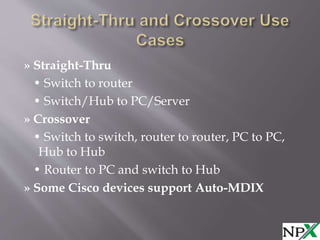 » Straight-Thru
• Switch to router
• Switch/Hub to PC/Server
» Crossover
• Switch to switch, router to router, PC to PC,
Hub to Hub
• Router to PC and switch to Hub
» Some Cisco devices support Auto-MDIX