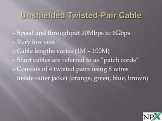» Speed and throughput 10Mbps to 1Gbps
» Very low cost
» Cable lengths varies (1M – 100M)
» Short cables are referred to as “patch cords”
» Consists of 4 twisted pairs using 8 wires
inside outer jacket (orange, green, blue, brown)