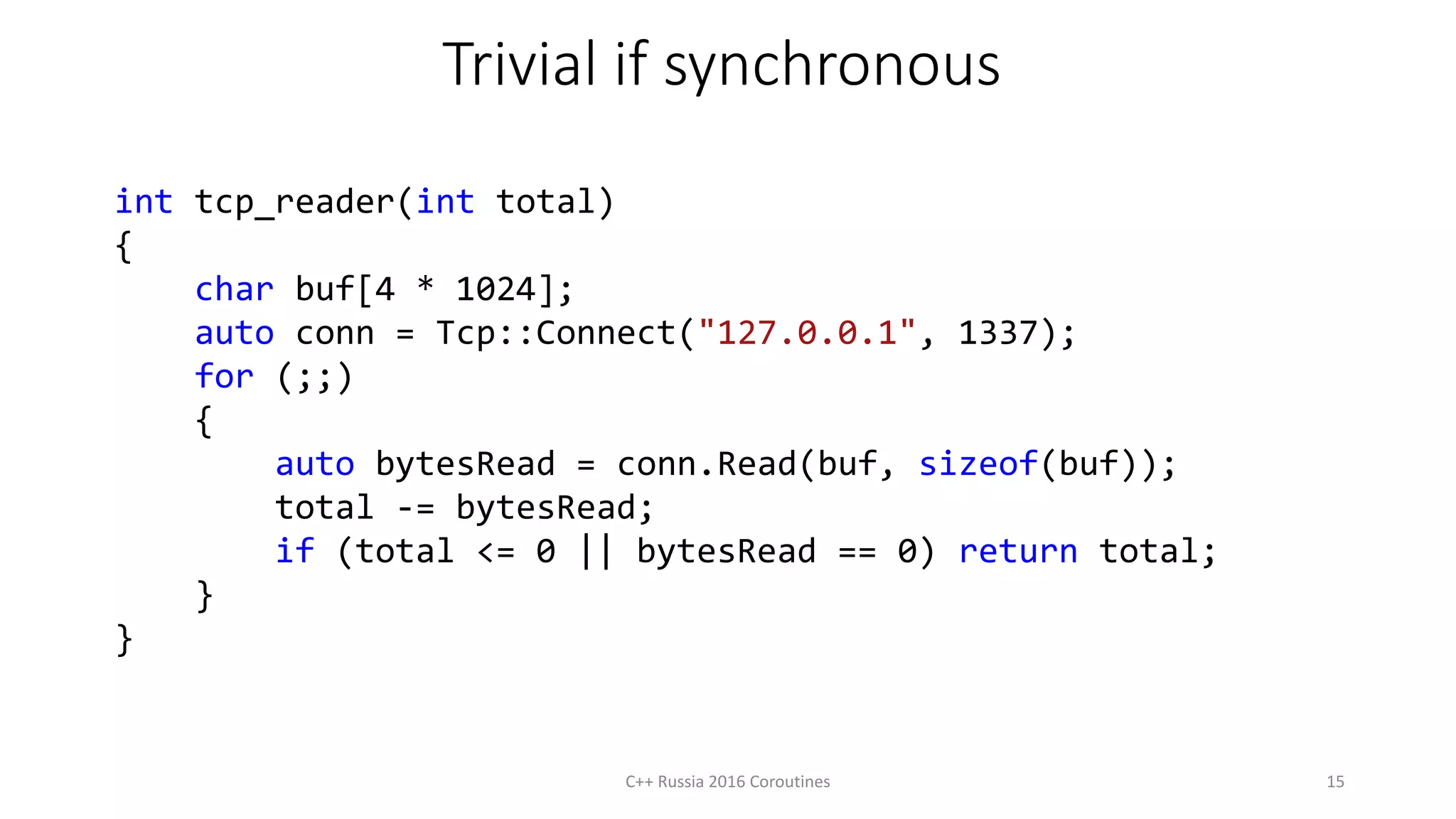 Trivial if synchronous
int tcp_reader(int total)
{
char buf[4 * 1024];
auto conn = Tcp::Connect("127.0.0.1", 1337);
for (;;)
{
auto bytesRead = conn.Read(buf, sizeof(buf));
total -= bytesRead;
if (total <= 0 || bytesRead == 0) return total;
}
}
C++ Russia 2016 Coroutines 15
 