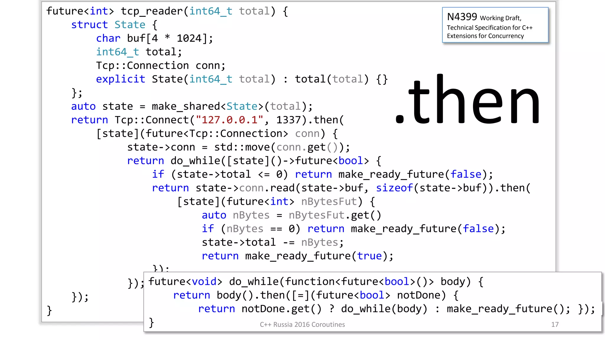 future<int> tcp_reader(int64_t total) {
struct State {
char buf[4 * 1024];
int64_t total;
Tcp::Connection conn;
explicit State(int64_t total) : total(total) {}
};
auto state = make_shared<State>(total);
return Tcp::Connect("127.0.0.1", 1337).then(
[state](future<Tcp::Connection> conn) {
state->conn = std::move(conn.get());
return do_while([state]()->future<bool> {
if (state->total <= 0) return make_ready_future(false);
return state->conn.read(state->buf, sizeof(state->buf)).then(
[state](future<int> nBytesFut) {
auto nBytes = nBytesFut.get()
if (nBytes == 0) return make_ready_future(false);
state->total -= nBytes;
return make_ready_future(true);
});
});
});
}
N4399 Working Draft,
Technical Specification for C++
Extensions for Concurrency
.then
future<void> do_while(function<future<bool>()> body) {
return body().then([=](future<bool> notDone) {
return notDone.get() ? do_while(body) : make_ready_future(); });
} C++ Russia 2016 Coroutines 17
 