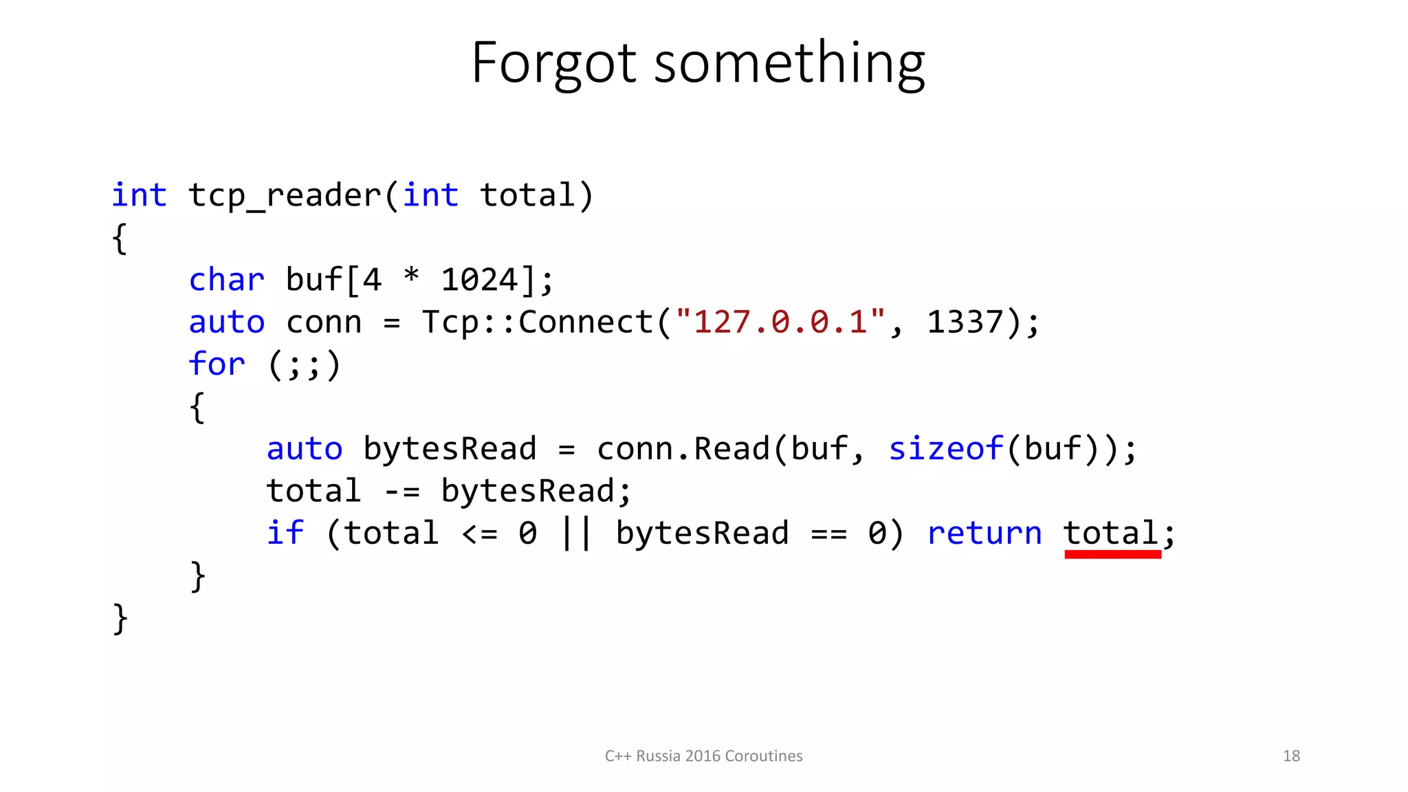 Forgot something
int tcp_reader(int total)
{
char buf[4 * 1024];
auto conn = Tcp::Connect("127.0.0.1", 1337);
for (;;)
{
auto bytesRead = conn.Read(buf, sizeof(buf));
total -= bytesRead;
if (total <= 0 || bytesRead == 0) return total;
}
}
C++ Russia 2016 Coroutines 18
 