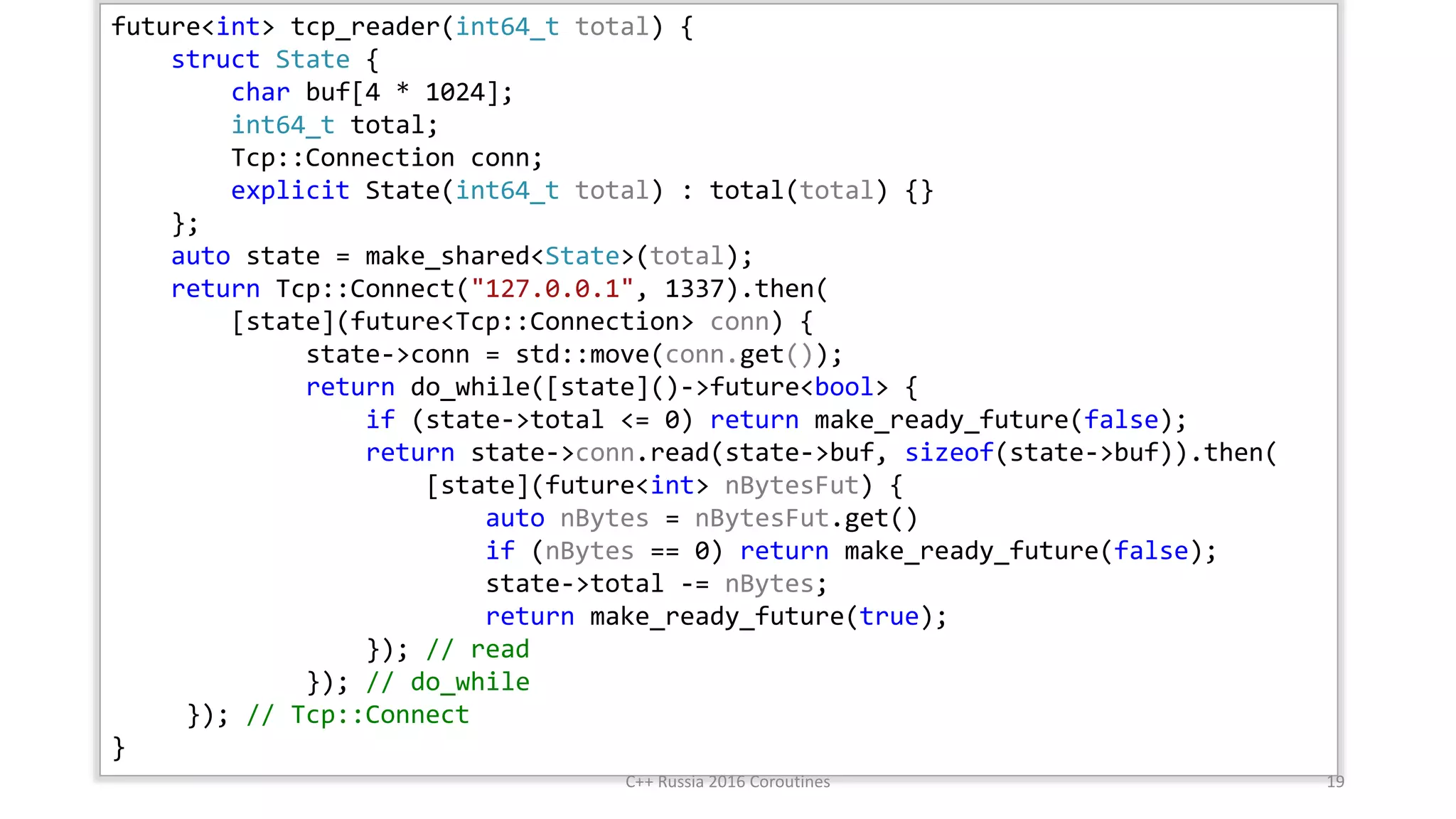 future<int> tcp_reader(int64_t total) {
struct State {
char buf[4 * 1024];
int64_t total;
Tcp::Connection conn;
explicit State(int64_t total) : total(total) {}
};
auto state = make_shared<State>(total);
return Tcp::Connect("127.0.0.1", 1337).then(
[state](future<Tcp::Connection> conn) {
state->conn = std::move(conn.get());
return do_while([state]()->future<bool> {
if (state->total <= 0) return make_ready_future(false);
return state->conn.read(state->buf, sizeof(state->buf)).then(
[state](future<int> nBytesFut) {
auto nBytes = nBytesFut.get()
if (nBytes == 0) return make_ready_future(false);
state->total -= nBytes;
return make_ready_future(true);
}); // read
}); // do_while
}); // Tcp::Connect
}
.then
C++ Russia 2016 Coroutines 19
 