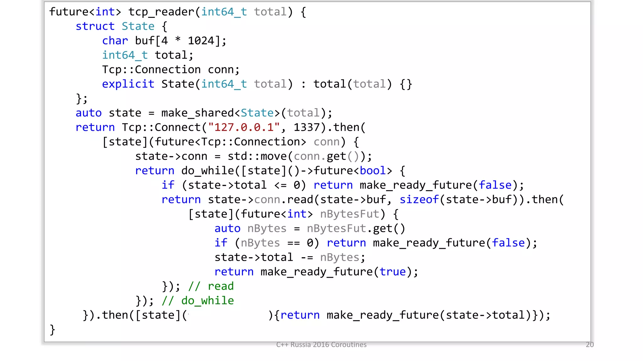 future<int> tcp_reader(int64_t total) {
struct State {
char buf[4 * 1024];
int64_t total;
Tcp::Connection conn;
explicit State(int64_t total) : total(total) {}
};
auto state = make_shared<State>(total);
return Tcp::Connect("127.0.0.1", 1337).then(
[state](future<Tcp::Connection> conn) {
state->conn = std::move(conn.get());
return do_while([state]()->future<bool> {
if (state->total <= 0) return make_ready_future(false);
return state->conn.read(state->buf, sizeof(state->buf)).then(
[state](future<int> nBytesFut) {
auto nBytes = nBytesFut.get()
if (nBytes == 0) return make_ready_future(false);
state->total -= nBytes;
return make_ready_future(true);
}); // read
}); // do_while
}).then([state](future<void>){return make_ready_future(state->total)});
}
.then
C++ Russia 2016 Coroutines 20
 